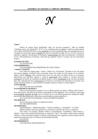 GLOSSÁRIO DE ECOLOGIA E CIÊNCIAS AMBIENTAIS
165
N
“nano-”
Prefixo de origem grega significando “anão; de excessiva pequenez”. Além da unidade
“nanômetro (nm)”, do sistema SI (1 X 10-9
m ou a milésima parte do micro), é usado em outros termos
(ver verbete NANOPLÂNCTON), como nanofóssil (um fóssil, geralmente alga, com tamanho próximo à
resolução do microscópio óptico); nanófilo (da classe de tamanhos de folha, de 25 a 225 mm2
de área de
superfície, segundo a classificação de Raunkiaer); nanotecnologia (que lida com dimensões e tolerâncias
de 0,1 a 100 nanômetros). O nanismo, é derivado que significa “nanico” ou ainda “que tem crescimento
restrito”.
NANOPLÂNCTON
(Ver PLÂNCTON)
NÃO-SIMBIONTES
(Ver FIXADORES DE NITROGÊNIO (DE VIDA LIVRE))
“-nastia”/ NÁSTICO
Este sufixo de origem grega, “-nastia”, refere-se ao “movimento” da planta ou de suas partes
(movimento nástico), resultando num crescimento maior dos tecidos do lado oposto ao do estímulo.
Alguns termos: epinastia (uma curvatura para baixo de uma parte da planta devido ao crescimento
diferenciado das superfíces superior e inferior); quimionastia (uma resposta a estímulo químico);
nictinastia (movimento de orientação de plantas durante a noite; fotoepinastia (uma curvatura da planta
para cima, induzida pela luz); seismonastia (movimento de crescimento de uma planta em resposta a um
choque não-direcionado ou a um estímulo de vibração mecânica). Nástico é a forma adjetiva.
NATALIDADE
(Ver TAXA DE NATALIDADE)
NATALIDADE ECOLÓGICA
Dá-se esta denominação à relação “ovos ou filhotes gerados por fêmea : filhotes sobreviventes”.
Este valor fornece uma idéia da eficiência de reprodução de uma população. Usa-se também o termo taxa
de fecundidade específica da idade, que é o número de ovos ou filhotes gerados por unidade de tempo,
por um indivíduo pertencente a uma certa classe de idade (ou idade específica x).
(Ver TAXA DE NATALIDADE; e TAXA DE MORTALIDADE)
NECRÓFAGO
Que se alimenta de matéria ou organismos mortos.
(Ver DECOMPOSITOR)
NECROMASSA
NECROMASSA = SERRAPILHEIRA = MANTA HÚMICA = FOLHEDO = “LITTER”
Matéria orgânica morta que geralmente se acumula na superfície do solo e no sedimento.
Este termo, em ecologia, substitui melhor as denominações “serrapilheira, manta húmica e
folhedo”, assim como substitui perfeitamente ao anglicismo “litter”. No entanto, alguns autores somente
utilizam o termo necromassa quando se referem à quantificação dos organismos mortos (massa total de
organismos mortos por área ou volume) num determinado período.
(Ver M.O.S.)
NECROTRÓFICO
(Ver PARASITA NECROTRÓFICO)
 