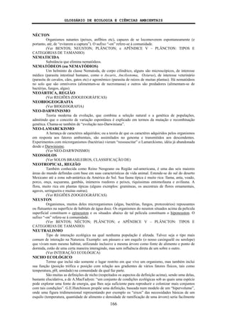 GLOSSÁRIO DE ECOLOGIA E CIÊNCIAS AMBIENTAIS
166
NÉCTON
Organismos natantes (peixes, anfíbios etc), capazes de se locomoverem espontaneamente (e
portanto, até, de “evitarem a captura”). O sufixo “-on” refere-se à comunidade.
(Ver BENTOS; NEUSTON; PLÂNCTON; e APÊNDICE V – PLÂNCTON: TIPOS E
CATEGORIAS DE TAMANHO)
NEMATICIDA
Substância que elimina nematódeos.
NEMATÓDEOS (ou NEMATÓDIOS)
Um helminto da classe Nematoda, de corpo cilíndrico, alguns são microscópicos, de interesse
médico (parasita intestinal humano, como o Ascaris, Ancilostoma, Oxiurus), de interesse veterinário
(parasita de cavalos, cães, gatos etc) e agronômico (parasita de raízes de muitas plantas). Há nematódeos
no solo que são omnívoros (alimentam-se de necromassa) e outros são predadores (alimentam-se de
bactérias, fungos, algas).
NEOÁRTICA, REGIÃO
(Ver REGIÕES ZOOGEOGRÁFICAS)
NEOBIOGEOGRAFIA
(Ver BIOGEOGRAFIA)
NEO-DARWINISMO
Teoria moderna da evolução, que combina a seleção natural e a genética de populações,
admitindo que o conceito de variação espontânea é explicado em termos da mutação e recombinação
genética. Chama-se também de “evolução neo-Darwiniana”.
NEO-LAMARCKISMO
A herança de caractéres adquiridos; ou a teoria de que os caractéres adquiridos pelos organismos
em resposta aos fatores ambientais, são assimilados no genoma e transmitidos aos descendentes.
Experimentos com microrganismos (bactérias) vieram “resssuscitar” o Lamarckismo, idéia já abandonada
desde o Darwinismo.
(Ver NEO-DARWINISMO)
NEOSSOLOS
(Ver SOLOS BRASILEIROS, CLASSIFICAÇÃO DE)
NEOTROPICAL, REGIÃO
Também conhecida como Reino Neogeano ou Região sul-americana, é uma das seis maiores
áreas do mundo definidas com base em suas características de vida animal. Estende-se do sul do deserto
Mexicano até a zona sub-antártica da América do Sul. Sua fauna típica é muito rica: llama, anta, veado,
porco, onça, suçuarana, gambás, inúmeros roedores e peixes, riquíssimas entomofauna e avifauna. A
flora, muito rica em plantas típicas (alguns exemplos: gramíneas, os ancestrais de flores ornamentais,
agaves, seringueira e muitas outras).
(Ver REGIÕES ZOOGEOGRÁFICAS)
NEUSTON
Organismos, muitos deles microrganismos (algas, bactérias, fungos, protozoários) repousantes
ou flutuantes na superfície de habitats de água doce. Os organismos do neuston situados acima da película
superficial constituem o epineuston e os situados abaixo de tal película constituem o hiponeuston. O
sufixo “-on” refere-se à comunidade.
(Ver BENTOS; NÉCTON; PLÂNCTON; e APÊNDICE V – PLÂNCTON: TIPOS E
CATEGORIAS DE TAMANHO)
NEUTRALISMO
Tipo de interação ecológica na qual nenhuma população é afetada. Talvez seja o tipo mais
comum de interação na Natureza. Exemplo: um pássaro e um esquilo (o nosso caxinguelê ou serelepe)
que vivam num mesmo habitat, utilizando inclusive a mesma árvore como fonte de alimento e ponto de
dormida, estão de uma certa maneira interagindo, mas sem influência direta de um sobre o outro.
(Ver INTERAÇÃO ECOLÓGICA)
NICHO ECOLÓGICO
Termo que inclui não somente o lugar restrito em que vive um organismo, mas também inclui
sua função (posição trófica e posição com relação aos gradientes de vários fatores físicos, tais como
temperatura, pH, umidade) na comunidade da qual faz parte.
São muitas as definições de nicho (respeitados os aspectos da definição acima), sendo uma delas,
bastante elucidativa, a de A.MacFadyen: “um conjunto de condições ecológicas sob as quais uma espécie
pode explorar uma fonte de energia, que lhes seja suficiente para reproduzir e colonizar mais conjuntos
com tais condições”. G.E.Hutchinson propõe uma definição, baseada num modelo de um “hipervolume”,
onde uma figura tridimensional representando por exemplo os “eixos” das necessidades básicas de um
esquilo (temperatura, quantidade de alimento e densidade de ramificação de uma árvore) seria facilmente
 