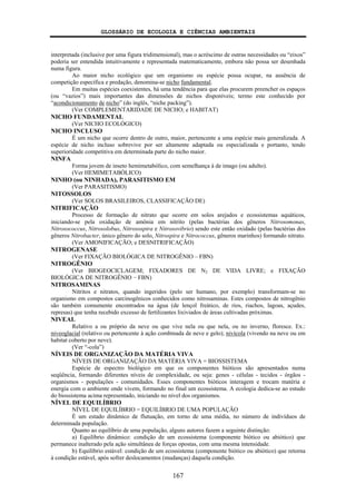 GLOSSÁRIO DE ECOLOGIA E CIÊNCIAS AMBIENTAIS
167
interpretada (inclusive por uma figura tridimensional), mas o acréscimo de outras necessidades ou “eixos”
poderia ser entendida intuitivamente e representada matematicamente, embora não possa ser desenhada
numa figura.
Ao maior nicho ecológico que um organismo ou espécie possa ocupar, na ausência de
competição específica e predação, denomina-se nicho fundamental.
Em muitas espécies coexistentes, há uma tendência para que elas procurem preencher os espaços
(ou “vazios”) mais importantes das dimensões de nichos disponíveis; termo este conhecido por
“acondicionamento de nicho” (do inglês, “niche packing”).
(Ver COMPLEMENTARIDADE DE NICHO; e HABITAT)
NICHO FUNDAMENTAL
(Ver NICHO ECOLÓGICO)
NICHO INCLUSO
É um nicho que ocorre dentro de outro, maior, pertencente a uma espécie mais generalizada. A
espécie de nicho incluso sobrevive por ser altamente adaptada ou especializada e portanto, tendo
superioridade competitiva em determinada parte do nicho maior.
NINFA
Forma jovem de inseto hemimetabólico, com semelhança à de imago (ou adulto).
(Ver HEMIMETABÓLICO)
NINHO (ou NINHADA), PARASITISMO EM
(Ver PARASITISMO)
NITOSSOLOS
(Ver SOLOS BRASILEIROS, CLASSIFICAÇÃO DE)
NITRIFICAÇÃO
Processo de formação de nitrato que ocorre em solos arejados e ecossistemas aquáticos,
iniciando-se pela oxidação de amônia em nitrito (pelas bactérias dos gêneros Nitrosomonas,
Nitrosococcus, Nitrosolobus, Nitrosospira e Nitrosovibrio) sendo este então oxidado (pelas bactérias dos
gêneros Nitrobacter, único gênero do solo, Nitrospira e Nitrococcus, gêneros marinhos) formando nitrato.
(Ver AMONIFICAÇÃO; e DESNITRIFICAÇÃO)
NITROGENASE
(Ver FIXAÇÃO BIOLÓGICA DE NITROGÊNIO – FBN)
NITROGÊNIO
(Ver BIOGEOCICLAGEM; FIXADORES DE N2 DE VIDA LIVRE; e FIXAÇÃO
BIOLÓGICA DE NITROGÊNIO − FBN)
NITROSAMINAS
Nitritos e nitratos, quando ingeridos (pelo ser humano, por exemplo) transformam-se no
organismo em compostos carcinogênicos conhecidos como nitrosaminas. Estes compostos de nitrogênio
são também comumente encontrados na água (de lençol freático, de rios, riachos, lagoas, açudes,
represas) que tenha recebido excesso de fertilizantes lixiviados de áreas cultivadas próximas.
NIVEAL
Relativo a ou próprio da neve ou que vive nela ou que nela, ou no inverno, floresce. Ex.:
niveoglacial (relativo ou pertencente à ação combinada de neve e gelo); nivícola (vivendo na neve ou em
habitat coberto por neve).
(Ver “-cola”)
NÍVEIS DE ORGANIZAÇÃO DA MATÉRIA VIVA
NÍVEIS DE ORGANIZAÇÃO DA MATÉRIA VIVA = BIOSSISTEMA
Espécie de espectro biológico em que os componentes bióticos são apresentados numa
seqüência, formando diferentes níveis de complexidade, ou seja: genes - células - tecidos - órgãos -
organismos - populações - comunidades. Esses componentes bióticos interagem e trocam matéria e
energia com o ambiente onde vivem, formando no final um ecossistema. A ecologia dedica-se ao estudo
do biossistema acima representado, iniciando no nível dos organismos.
NÍVEL DE EQUILÍBRIO
NÍVEL DE EQUILÍBRIO = EQUILÍBRIO DE UMA POPULAÇÃO
É um estado dinâmico de flutuação, em torno de uma média, no número de indivíduos de
determinada população.
Quanto ao equilíbrio de uma população, alguns autores fazem a seguinte distinção:
a) Equilíbrio dinâmico: condição de um ecossistema (componente biótico ou abiótico) que
permanece inalterado pela ação simultânea de forças opostas, com uma mesma intensidade.
b) Equilíbrio estável: condição de um ecossistema (componente biótico ou abiótico) que retorna
à condição estável, após sofrer deslocamentos (mudanças) daquela condição.
 