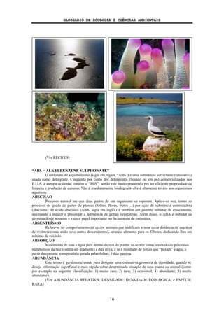 GLOSSÁRIO DE ECOLOGIA E CIÊNCIAS AMBIENTAIS
16
(Ver RECIFES)
“ABS − ALKYLBENZENE SULPHONATE”
O sulfonato de alquilbenzeno (sigla em inglês, “ABS”) é uma substância surfactante (tensoativa)
usada como detergente. Cinqüenta por cento dos detergentes (líquido ou em pó) comercializados nos
E.U.A. e europa ocidental contêm o “ABS”; sendo este muito procurado por ter eficiente propriedade de
limpeza e produção de espuma. Não é imediatamente biodegradável e é altamente tóxico aos organismos
aquáticos.
ABSCISÃO
Processo natural em que duas partes de um organismo se separam. Aplica-se este termo ao
processo de queda de partes de plantas (folhas, flores, frutos ...) por ação de substância estimuladora
(abscisina). O ácido abscísico (ABA, sigla em inglês) é também um potente inibidor de crescimento,
auxiliando a induzir e prolongar a dormência de gemas vegetativas. Além disso, o ABA é inibidor de
germinação de semente e exerce papel importante no fechamento de estômatos.
ABSENTEÍSMO
Refere-se ao comportamento de certos animais que nidificam a uma certa distância de sua área
de vivência (onde estão seus outros descendentes), levando alimento para os filhotes, dedicando-lhes um
mínimo de cuidado.
ABSORÇÃO
Movimento de íons e água para dentro da raiz da planta; se ocorre como resultado de processos
metabólicos da raiz (contra um gradiente) é dita ativa; e se é resultado de forças que “puxam” a água a
partir da corrente transpiratória gerada pelas folhas, é dita passiva.
ABUNDÂNCIA
Este termo é geralmente usado para designar uma estimativa grosseira de densidade, quando se
deseja informação superficial e mais rápida sobre determinada situação de uma planta ou animal (como
por exemplo na seguinte classificação: 1) muito raro; 2) raro; 3) ocasional; 4) abundante; 5) muito
abundante).
(Ver ABUNDÂNCIA RELATIVA; DENSIDADE; DENSIDADE ECOLÓGICA; e ESPÉCIE
RARA)
 