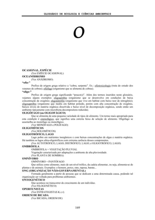 GLOSSÁRIO DE ECOLOGIA E CIÊNCIAS AMBIENTAIS
169
O
OCASIONAL, ESPÉCIE
(Ver ESPÉCIE OCASIONAL)
OCEANÓDROMO
(Ver ANÁDROMO)
“ofio-”
Prefixo de origem grega relativo a “cobra; serpente”. Ex.: ofiotoxicologia (trata do estudo dos
venenos de cobras); ofiófago (organismo que se alimenta de cobras).
“oligo-”
Prefixo de origem grega significando “pouco(s)”. Além dos termos inseridos neste glossário,
vejamos alguns exemplos: oligoaeróbio (organismo que se desenvolve em condições de baixa
concentração de oxigênio; oligonitrófilo (organismo que vive em habitat com baixo teor de nitrogênio);
oligosapróbio (organismo que medra em habitat poluído, porém com alta concentração de oxigênio,
baixos níveis de matéria orgânica dissolvida e baixo nível de decomposição orgânica, sendo então um
ambiente tipicamente com microbiota decompositora reduzida).
OLIGÓFAGO (ou OLIGOFÁGICO)
Que se alimenta de uma pequena variedade de tipos de alimento. Um termo mais apropriado para
esta condição é estenofágico, que significa uma estreita faixa de seleção de alimento. Oligófago se
assemelha ao monófago ou monofágico.
(Ver MONÓFAGO e POLÍFAGO)
OLIGOMÍTICOS
(Ver HOLOMÍTICOS)
OLIGOTRÓFICO, LAGO
Lago pobre em nutrientes inorgânicos e com baixas concentrações de algas e matéria orgânica.
Há também os lagos ultra-oligotróficos com extrema carência desses componentes.
(Ver AUTOTRÓFICO, LAGO; DISTRÓFICO, LAGO; e OLIGOTRÓFICO, LAGO)
OMBRÓFILA
OMBRÓFILA = VEGETAÇÃO PLUVIAL
Vegetação caracterizada por adaptações a ambiente de alta pluviosidade.
(Ver PLANTA DE SOMBRA)
OMNÍVORO
OMNÍVORO = PANTÓFAGO
Que utiliza como alimento, mais de um nível trófico, da cadeia alimentar, ou seja, alimenta-se de
plantas e de animais. Exemplos: o homem, porco, rato, raposa, barata...
ONG (ORGANIZAÇÃO NÃO-GOVERNAMENTAL)
Formada geralmente a partir de pessoas que se dedicam a uma determinada causa, podendo tal
organização ser voltada para problemas ambientais.
ONTOGENÉTICO
Que acontece no transcorrer do crescimento de um indivíduo.
(Ver FILOGENÉTICO)
OPORTUNISTAS
(Ver ESTRATEGISTAS K e r)
ORDEM DE BICADA
(Ver BICADA, ORDEM DE)
 
