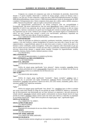 GLOSSÁRIO DE ECOLOGIA E CIÊNCIAS AMBIENTAIS
171
Composto (ou conjunto de compostos) que entra na formulação de pesticidas, desenvolvido
durante a 2ª guerra mundial, objetivando o controle de insetos (pragas, vetores de doenças como a
malária, a do sono etc). O mais conhecido e usado tem sido o DDT-diclorodifeniltricloretano; há ainda o
DDD-diclorodifenildietano (menos tóxico); o DDE-diclorodifeniletano resulta da desintegração do DDT
e também é biologicamente ativo. Outros compostos deste grupo são o aldrin, endrin, dieldrin, atrazina e
o BHC (“benzene hexachloride”, sigla em inglês ou hexacloreto de benzeno).
Os organoclorados caracterizam-se, em termos ecológicos, pela sua susceptibilidade à
biomagnificação. São pouco hidrossolúveis, mas são muito lipossolúveis, como o aldrin (C12H8Cl6) e o
heptachlor (C10H5Cl7) um cupinicida, daí ser muito importante que a sua existência ou não em corpos
d’água (rios, represas e mananciais em geral) seja investigada não somente na própria água mas também
nos organismos que ali vivem. Atribui-se por exemplo ao DDT, sua atuação negativa no metabolismo do
cálcio, em aves, levando estes animais a porem ovos mal-formados, quebradiços, impedindo sua
reprodução. O DDT tem meia-vida de 10 anos no ambiente.
(Ver CARBAMATO; ORGANOFOSFORADO; e TIOCARBAMATO)
ORGANOFOSFORADO
Grupo de pesticidas (ou defensivos agrícolas), geralmente inseticidas, composto por um grupo
orgânico e um éster fosfórico; embora biodegradável na maioria (sua meia-vida é menor do que a dos
organoclorados), o organofosforado, apesar de ser mais tóxico para os insetos, é muito tóxico para o ser
humano e outros vertebrados, sendo carcinogênico. Todos estes compostos estão relacionados ao gás que
atua no sistema nervoso (inativando a enzima que atua sobre a acetilcolina, responsável pela transmissão
nervosa), desenvolvido durante a segunda guerra mundial. Exemplos de organofosforado: azodrin,
clorpirifos, diazinon, fention, fosdrin, malation, paration e trition.
(Ver PESTICIDA)
ORGANOSSOLOS
(Ver SOLOS BRASILEIROS, CLASSIFICAÇÃO DE)
ORGANÓTROFO (ou ORGANOTRÓFICO)
(Ver HETERÓTROFO)
ORIENTAL, REGIÃO
(Ver REGIÕES ZOOGEOGRÁFICAS)
“ornito-”
Prefixo de origem grega significando “aves; pássaros”. Agluns exemplos: ornitofilia (termo
relativo a planta polinizada por aves); ornitocoprófilo (organismo que vive em habitat rico em fezes de
aves); ornitogênico (refere-se ao sedimento rico em fezes de aves).
ORVALHO
(Ver PONTO DE ORVALHO)
“oro-”
Prefixo de origem grega significando “montanha”. Alguns exemplos” orobático (que é
encontrado em, ou associado com região montanhosa); orobioma (bioma caracterizado por terreno
montanhoso); orográfico (que pertence a fatores do relevo, tais como montes, montanhas, platôs, vales e
encostas); orófito é um vegetal das montanhas.
(Ver ALPINO)
“orto- ”
Prefixo de orgigem grega significando “reto; direito”. Ex.: ortogênese (que se refere à evolução
que ocorre numa única direção ao longo de um período de tempo considerável; admite-se, usualmente,
que tal direcionamento seja determinado por um fator intrínseco ao organismo e não pelo processo de
seleção natural); ortoseleção (seleção natural agindo continuamente na mesma direção através de longo
período de tempo); ortotópico (alguns autores usam este termo para referir-se a indivíduo ou população
no seu habitat natural (obs.: “-tópico”deriva da palavra de origem grega “topo”, significando lugar).
OSCILAÇÃO DO SUL
(Ver CORRENTE “EL NIÑO”)
OSCILAÇÕES PAREADAS
(Ver PREDATISMO)
OSMORREGULAÇÃO
Regulação da concentração de sais nas células e fluidos corpóreos.
OSMÓTROFO
(Ver DECOMPOSITOR)
ÓTIMO DE SIMILARIDADE
(Ver LIMITE DE SIMILARIDADE)
ÓTIMO ECOLÓGICO
Desenvolvimento máximo atingido por um organismo ou população, no seu habitat.
 