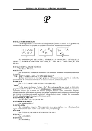 GLOSSÁRIO DE ECOLOGIA E CIÊNCIAS AMBIENTAIS
173
P
PADRÃO DE DISTRIBUIÇÃO
Tipo de espaçamento dos indivíduos de uma população (plantas ou animais fixos), podendo ser
uniforme (A), aleatório (B) e agrupado ou agregado (C), conforme mostra a figura que segue:
(Ver DISTRIBUIÇÃO BICÊNTRICA; DISTRIBUIÇÃO CONTAGIOSA; DISTRIBUIÇÃO
DISJUNTA; DISTRIBUIÇÃO ETÁRIA; DISTRIBUIÇÃO LIVRE IDEAL; e DISTRIBUIÇÃO POR
IGUAL)
PADRÃO DE QUALIDADE DE ÁGUA
(Ver ÁGUA POTÁVEL)
PAGÓFILO
Que se desenvolve em sopés de montanhas. Uma planta que medra em tais locais é denominada
de pagófita.
“PAH – POLYCYCLIC AROMATIC HYDROCARBON”
Qualquer componente de um amplo grupo de substâncias formadas a partir de combustão,
principalmente de carvão e de combustíveis de veículos, sendo em geral carcinogênico.
PAISAGEM
(Ver ECOLOGIA DE PAISAGENS (ou DE PAISAGEM))
“paleo-”
Prefixo grego significando “antigo; velho”. Ex.: paleogeografia (que estuda a distribuição
geográfica de fósseis da flora e da fauna); paleobiocenose ou paleocenose (assembléia ou conjunto de
organismos fósseis que existiram em passado geológico histórico como comunidade integrada;
paleobotânica (que estuda a vida das plantas em passado geológico); paleoclimatologia (estuda o clima
que ocorreu em períodos de passado geológico); paleoecologia (estuda a ecologia das comunidades
fósseis); paleopalinologia (estuda esporos fósseis, em geral).
PALEOÁRTICA, REGIÃO
(Ver REGIÕES ZOOGEOGRÁFICAS)
PALEOBIOGEOGRAFIA
(Ver BIOGEOGRAFIA)
PALINOLOGIA
Que estuda pólens e esporos. Palinologia refere-se em geral, a pólens vivos e fósseis, embora
alguns autores refiram-se aos estudos destes últimos como paleopalinologia.
PALMER
(Ver ÍNDICE DE PALMER DE SEVERIDADE DE SECA)
PALUDIAL
(Ver LACUSTRE)
PALUDOSO
(Ver PÂNTANO)
A B C
 