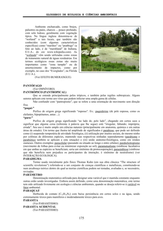 GLOSSÁRIO DE ECOLOGIA E CIÊNCIAS AMBIENTAIS
175
PANTÓFAGO
(Ver OMNÍVORO)
PANTRÓPICO (PANTROPICAL)
Que se estende principalmente pelos trópicos, e também pelas regiões subtropicais. Alguns
autores aplicam este termo aos vírus que podem infectar uma ampla gama de células.
Não confundir com “pantropismo”, que se refere a uma orientação de movimento sem direção
fixa.
“paqui-”
Prefixo de origem grega significando “espesso”. Ex.: paquiderme (de pele espessa, como os
elefantes, hipopótamos, antas ...).
“para-”
Prefixo de origem grega significando “ao lado de; pelo lado”, chegando em certos usos a
significar que alguma coisa (referente à palavra que lhe segue) está “irregular, faltando; imprópria;
errada”. Seu uso é muito amplo em ciências naturais (principalmente em anatomia, química e em outras
áreas de estudo). Um termo que ilustra tal amplitude de significados é parabiose, que pode ser definido
como (i) suspensão temporária de atividade fisiológica, (ii) utilização por insetos sociais, do mesmo ninho
por colônias de diferentes espécies, mantendo suas respectivas ninhadas separadamente (parabionte e
parabiótico também se aplicam a esta situação) e (iii) união anátomo-fisiológica, como em irmãos
siameses. Outros exemplos: paracelular (passando ou situado ao longo e entre células); paraheliotropismo
(movimento de folhas para evitar ou minimizar exposição ao sol); paramutualismo (simbiose facultativa
em que ambas as espécies se beneficiam; seria um sinônimo de protocooperação); parasimbiose (simbiose
que não beneficia nem prejudica os participantes da interação; é sinônimo de neutralismo) (ver
INTERAÇÃO ECOLÓGICA).
PARADIGMA
Termo usado inicialmente pelo físico Thomas Kuhn (em sua obra clássica “The structure of
scientific revolutions”) referindo-se a um conjunto de crenças científicas e metafísicas, constituindo-se
num arcabouço teórico dentro do qual as teorias científicas podem ser testadas, avaliadas e, se necessário,
revisadas.
PARÂMETRO
Denominação matemática utilizada para designar uma variável que é mantida constante enquanto
outras estão sendo investigadas. Embora assim definido, como uma denominação matemática, este termo
tem sido utilizado livremente em ecologia e ciências ambientais, quando se deseja referir-se à variável ou
fator ambiental.
PARAQUAT
Herbicida de contato (C12H14N2) com baixa persistência em certos solos e na água, sendo
extremamente tóxico para mamíferos e moderadamente tóxico para aves.
PARASITA
(Ver PARASITISMO)
PARASITA ACIDENTAL
(Ver PARASITISMO)
Ambiente encharcado, como brejos,
palustres ou paúis, charcos ... pouco profundo,
com solo lodoso, geralmente com vegetação
típica. Na língua inglesa denomina-se de
“wetland” a tais locais, que também são
conhecidos (com algumas características
específicas) como “marshes” ou “peatbogs” (a
foto ao lado, é de “marshland” de Indiana,
E.U.A.; do site www.wikipedia.com). As
“wetlands” vêm sendo utilizadas como zonas
de tratamento natural de águas residuárias. Em
termos ecológicos essas zonas são muito
importantes como “zona tampão” ou de
amortecimento de impactos, como por
exemplo, no caso dos “Everglades”, na Flórida
(E.U.A.).
(Ver EFEITO BUMERANGUE)
 