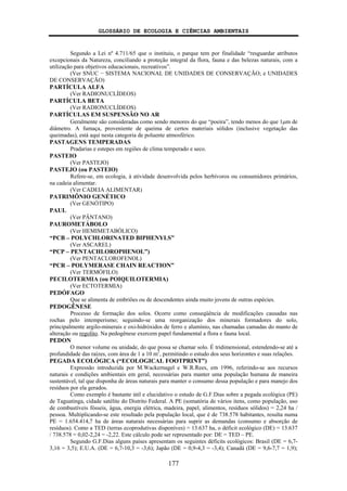 GLOSSÁRIO DE ECOLOGIA E CIÊNCIAS AMBIENTAIS
177
Segundo a Lei nº 4.711/65 que o instituiu, o parque tem por finalidade “resguardar atributos
excepcionais da Natureza, conciliando a proteção integral da flora, fauna e das belezas naturais, com a
utilização para objetivos educacionais, recreativos”.
(Ver SNUC − SISTEMA NACIONAL DE UNIDADES DE CONSERVAÇÃO; e UNIDADES
DE CONSERVAÇÃO)
PARTÍCULA ALFA
(Ver RADIONUCLÍDEOS)
PARTÍCULA BETA
(Ver RADIONUCLÍDEOS)
PARTÍCULAS EM SUSPENSÃO NO AR
Geralmente são consideradas como sendo menores do que “poeira”, tendo menos do que 1μm de
diâmetro. A fumaça, proveniente de queima de certos materiais sólidos (inclusive vegetação das
queimadas), está aqui nesta categoria de poluente atmosférico.
PASTAGENS TEMPERADAS
Pradarias e estepes em regiões de clima temperado e seco.
PASTEIO
(Ver PASTEJO)
PASTEJO (ou PASTEIO)
Refere-se, em ecologia, à atividade desenvolvida pelos herbívoros ou consumidores primários,
na cadeia alimentar.
(Ver CADEIA ALIMENTAR)
PATRIMÔNIO GENÉTICO
(Ver GENÓTIPO)
PAUL
(Ver PÂNTANO)
PAUROMETÁBOLO
(Ver HEMIMETABÓLICO)
“PCB – POLYCHLORINATED BIPHENYLS”
(Ver ASCAREL)
“PCP – PENTACHLOROPHENOL”)
(Ver PENTACLOROFENOL)
“PCR – POLYMERASE CHAIN REACTION”
(Ver TERMÓFILO)
PECILOTERMIA (ou POIQUILOTERMIA)
(Ver ECTOTERMIA)
PEDÓFAGO
Que se alimenta de embriões ou de descendentes ainda muito jovens de outras espécies.
PEDOGÊNESE
Processo de formação dos solos. Ocorre como conseqüência de modificações causadas nas
rochas pelo intemperismo; seguindo-se uma reorganização dos minerais formadores do solo,
principalmente argilo-minerais e oxi-hidróxidos de ferro e alumínio, nas chamadas camadas do manto de
alteração ou regolito. Na pedogênese exercem papel fundamental a flora e fauna local.
PEDON
O menor volume ou unidade, do que possa se chamar solo. É tridimensional, estendendo-se até a
profundidade das raízes, com área de 1 a 10 m2
, permitindo o estudo dos seus horizontes e suas relações.
PEGADA ECOLÓGICA (“ECOLOGICAL FOOTPRINT”)
Expressão introduzida por M.Wackernagel e W.R.Rees, em 1996, referindo-se aos recursos
naturais e condições ambientais em geral, necessárias para manter uma população humana de maneira
sustentável, tal que disponha de áreas naturais para manter o consumo dessa população e para manejo dos
resíduos por ela gerados.
Como exemplo é bastante útil e elucidativo o estudo de G.F.Dias sobre a pegada ecológica (PE)
de Taguatinga, cidade satélite do Distrito Federal. A PE (somatória de vários itens, como população, uso
de combustíveis fósseis, água, energia elétrica, madeira, papel, alimentos, resíduos sólidos) = 2,24 ha /
pessoa. Multiplicando-se este resultado pela população local, que é de 738.578 habitantes, resulta numa
PE = 1.654.414,7 ha de áreas naturais necessárias para suprir as demandas (consumo e absorção de
resíduos). Como a TED (terras ecoprodutivas disponíves) = 13.637 ha, o déficit ecológico (DE) = 13.637
/ 738.578 = 0,02-2,24 = -2,22. Este cálculo pode ser representado por: DE = TED – PE.
Segundo G.F.Dias alguns países apresentam os seguintes déficits ecológicos: Brasil (DE = 6,7-
3,16 = 3,5); E.U.A. (DE = 6,7-10,3 = -3,6); Japão (DE = 0,9-4,3 = -3,4); Canadá (DE = 9,6-7,7 = 1,9);
 