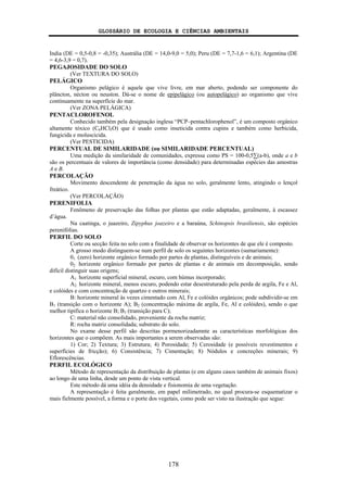 GLOSSÁRIO DE ECOLOGIA E CIÊNCIAS AMBIENTAIS
178
India (DE = 0,5-0,8 = -0,35); Austrália (DE = 14,0-9,0 = 5,0); Peru (DE = 7,7-1,6 = 6,1); Argentina (DE
= 4,6-3,9 = 0,7).
PEGAJOSIDADE DO SOLO
(Ver TEXTURA DO SOLO)
PELÁGICO
Organismo pelágico é aquele que vive livre, em mar aberto, podendo ser componente do
plâncton, nécton ou neuston. Dá-se o nome de epipelágico (ou autopelágico) ao organismo que vive
continuamente na superfície do mar.
(Ver ZONA PELÁGICA)
PENTACLOROFENOL
Conhecido também pela designação inglesa “PCP–pentachlorophenol”, é um composto orgânico
altamente tóxico (C6HCl5O) que é usado como inseticida contra cupins e também como herbicida,
fungicida e moluscicida.
(Ver PESTICIDA)
PERCENTUAL DE SIMILARIDADE (ou SIMILARIDADE PERCENTUAL)
Uma medição da similaridade de comunidades, expressa como PS = 100-0,5∑(a-b), onde a e b
são os percentuais de valores de importância (como densidade) para determinadas espécies das amostras
A e B.
PERCOLAÇÃO
Movimento descendente de penetração da água no solo, geralmente lento, atingindo o lençol
freático.
(Ver PERCOLAÇÃO)
PERENIFOLIA
Fenômeno de preservação das folhas por plantas que estão adaptadas, geralmente, à escassez
d’água.
Na caatinga, o juazeiro, Zipyphus joazeiro e a baraúna, Schinopsis brasiliensis, são espécies
perenifólias.
PERFIL DO SOLO
Corte ou secção feita no solo com a finalidade de observar os horizontes de que ele é composto.
A grosso modo distinguem-se num perfil de solo os seguintes horizontes (sumariamente):
01: (zero) horizonte orgânico formado por partes de plantas, distinguíveis e de animais;
02: horizonte orgânico formado por partes de plantas e de animais em decomposição, sendo
difícil distinguir suas origens;
A1: horizonte superficial mineral, escuro, com húmus incorporado;
A2: horizonte mineral, menos escuro, podendo estar desestruturado pela perda de argila, Fe e Al,
e colóides e com concentração de quartzo e outros minerais;
B: horizonte mineral às vezes cimentado com Al, Fe e colóides orgânicos; pode subdividir-se em
B1 (transição com o horizonte A); B2 (concentração máxima de argila, Fe, Al e colóides), sendo o que
melhor tipifica o horizonte B; B3 (transição para C);
C: material não consolidado, proveniente da rocha matriz;
R: rocha matriz consolidada; substrato do solo.
No exame desse perfil são descritas pormenorizadamnte as características morfológicas dos
horizontes que o compõem. As mais importantes a serem observadas são:
1) Cor; 2) Textura; 3) Estrutura; 4) Porosidade; 5) Cerosidade (e possíveis revestimentos e
superfícies de fricção); 6) Consistência; 7) Cimentação; 8) Nódulos e concreções minerais; 9)
Eflorescências.
PERFIL ECOLÓGICO
Método de representação da distribuição de plantas (e em alguns casos também de animais fixos)
ao longo de uma linha, desde um ponto de vista vertical.
Este método dá uma idéia da densidade e fisionomia de uma vegetação.
A representação é feita geralmente, em papel milimetrado, no qual procura-se esquematizar o
mais fielmente possível, a forma e o porte dos vegetais, como pode ser visto na ilustração que segue:
 