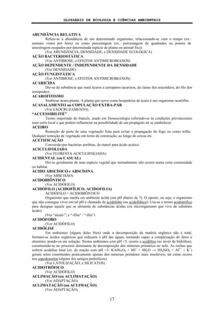GLOSSÁRIO DE ECOLOGIA E CIÊNCIAS AMBIENTAIS
17
ABUNDÂNCIA RELATIVA
Refere-se à abundância de um determinado organismo, relacionando-se com o tempo (ex.:
animais vistos por hora) ou como porcentagem (ex.: porcentagem de quadrados ou pontos de
amostragem ocupados por determinada espécie de planta ou animal fixo).
(Ver ABUNDÂNCIA; DENSIDADE; e DENSIDADE ECOLÓGICA)
AÇÃO BACTERIOSTÁTICA
(Ver ANTIBIOSE; e EFEITOS ANTIMICROBIANOS)
AÇÃO DEPENDENTE / INDEPENDENTE DA DENSIDADE
(Ver DENSIDADE)
AÇÃO FUNGISTÁTICA
(Ver ANTIBIOSE; e EFEITOS ANTIMICROBIANOS)
ACARICIDA
Diz-se da substância que mata ácaros e carrapatos (acarinos, da classe dos aracnídeos, do filo dos
artrópodes).
ACAROFITISMO
Simbiose ácaro-planta. A planta que serve como hospedeira de ácaro é um organismo acarófito.
ACASALAMENTO ou COPULAÇÃO EXTRA-PAR
(Ver EXOCRUZAMENTO)
“ACCESSIBILITÉ”
Termo importado do francês, usado em fitossociologia referindo-se às condições prevalecentes
num certo local e que podem influenciar na possibilidade de um propágulo ali se estabelecer.
ACEIRO
Remoção de parte de uma vegetação feita para evitar a propagação do fogo ou como trilha.
Qualquer remoção de vegetação em torno de construção, ao longo de cercas etc.
ACETIFICAÇÃO
Conversão por bactérias aeróbias, de etanol para ácido acético.
ACICULIFOLIADA
(Ver FLORESTA ACICULIFOLIADA)
ACIDENTAL (ou CASUAL)
Diz-se geralmente de uma espécie vegetal que normalmente não ocorre numa certa comunidade
ou habitat.
ÁCIDO ABSCÍSICO e ABSCISINA
(Ver ABSCISÃO)
ACIDOBIÔNTICO
(Ver ACIDÓFILO)
ACIDÓFILO (ACIDOFÍLICO, ACIDOFILIA)
ACIDÓFILO = ACIDOBIÔNTICO
Organismo que medra em ambiente ácido (em pH abaixo de 7). O oposto, ou seja, o organismo
que não consegue viver em tal pH é chamado de acidófobo (ou acidofóbico). Usa-se o termo acidotrófico
para designar aquele que se alimenta de substâncias ácidas (ou microrganismo que vive de substrato
ácido).
(Ver “alcali-”; e “-filia” / “-filo”)
ACIDÓFOBO
(Ver ACIDÓFILO)
ACIDÓLISE
Em ambientes (alguns deles frios) onde a decomposição da matéria orgânica não é total,
formam-se ácidos orgânicos que reduzem o pH das águas, tornando capaz a complexação do ferro e
alumínio, pondo-os em solução. Nestes ambientes com pH <5, ocorre a acidólise (ao invés de hidrólise),
constituindo-se no processo dominante de decomposição dos minerais primários no solo. As rochas que
sofrem acidólise total (ex. de reação com pH <3: KAlSi3O8 + 4H+
+ 4H2O → 3H4SiO4 + Al3+
+ K+
)
geram solos constituídos praticamente apenas dos minerais primários mais insolúveis, tal como ocorre
nos espodossolos (alguns dos antigos podzólicos).
(Ver LATOLIZAÇÃO; e SILICATOS)
ACIDOTRÓFICO
(Ver ACIDÓFILO)
ACLIMAÇÃO (ou ACLIMATAÇÃO)
(Ver ADAPTAÇÃO)
ACLIMATAÇÃO (ou ACLIMAÇÃO)
(Ver ADAPTAÇÃO)
 