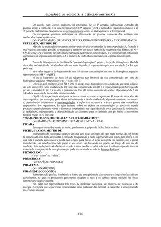 GLOSSÁRIO DE ECOLOGIA E CIÊNCIAS AMBIENTAIS
180
De acordo com Carroll Williams, há pesticidas de: a) 1ª geração (substâncias extraídas de
plantas, como a rotenona; e os sais inorgânicos); b) 2ª geração (DDT e derivados; organofosforados); e c)
3ª geração (substâncias bioquímicas, os semioquímicos, como os aleloquímicos e feromônios).
Os compostos químicos utilizados na eliminação de plantas invasoras dos cultivos são
conhecidos como agrotóxicos.
(Ver CARBAMATO; ORGANOCLORADO; ORGANOFOSFORADO; e TIOCARBAMATO)
PETERSEN, MÉTODO DE
Método de marcação-e-recaptura objetivando avaliar o tamanho de uma população N, fechada e
que requeira um único período de marcação e também um único período de recaptura. Sua fórmula é: N =
CM/R, onde M é o número de indivíduos marcados na primeira amostragem, C é o número de indivíduos
capturados na segunda amostragem, e R o número de indivíduos marcados na segunda amostragem.
pH
Ponto de hidrogenização (do francês “pouvoir hydrogéne”: poder , força, do hidrogênio). Medida
da acidez ou basicidade (alcalinidade) de um meio líquido. É representado por uma escala de 0 a 14, que
pode ser:
a) o valor negativo do logaritmo de base 10 da sua concentração em íons de hidrogênio; equação
representativa: pH = -log[H+
].
b) ou o logaritmo de base 10 da recíproca (do inverso) da sua concentração em íons de
hidrogênio; equação representativa: pH = log I / [H+
].
Um solo, por exemplo, com pH 5 tem 10 vezes mais hidrogênio em solução do que uma solução
do solo com pH 6 (uma mudança de 10 vezes na concentração em [H+
] é representada pela diferença de
pH de 1 unidade). O pH 7 é neutro e baixando até 0 o pH indica aumento de acidez; elevando-se de 7 até
14 indica aumento de basicidade ou alcalinidade.
O pH é de importância vital para os seres vivos terrestres e aquáticos. O aumento de acidez do
meio aquático, por exemplo, pode afetar indiretamente a biodiversidade de algumas maneiras, tais como:
a) perturbando diretamente a osmorregulação, a ação das enzimas e a troca gasosa nas superfícies
respiratórias dos organismos; b) ação indireta sobre os efeitos na concentração de possíveis metais
pesados e particularmente sobre o alumínio, interferindo na capacidade de troca catiônica do sedimento;
c) reduzindo, indiretamente, a disponibilidade de alimento para os animais (em pH baixo a microflora
fúngica reduz-se ou inexiste)
“PhAR–PHOTOSYNTHETICALLY ACTIVE RADIATION”
(Ver RADIAÇÃO FOTOSSINTETICAMENTE ATIVA – RFA)
PICADA
Passagem ou atalho aberto na mata, geralmente a golpes de facão, foice ou faca.
PICHE, EVAPORÍMETRO DE
Instrumento de confecção simples, em que um disco de papel do tipo mata-borrão, de cor verde
(à maneira de uma folha de planta) é colocado bloqueando a parte superior de uma pipeta (em mm3
) e em
que esta é enchida com água e é posta com o topo para baixo. A água da pipeta em contato com o papel
mata-borrão vai umedecendo este papel e seu nível vai baixando na pipeta, ao longo de um dia de
medição. Esta redução é calculada em relação à área do disco, valor este que é então comparado com os
valores de transpiração de uma planta (que pode ser avaliada através de balanço hídrico).
PICNOCLINO
(Ver “-clino” ou “-clina”)
PIONEIRO(A)
(Ver ESPÉCIE PIONEIRA)
PIRACEMA
(Ver ANÁDROMO)
PIRÂMIDE ECOLÓGICA
Representação gráfica, lembrando a forma de uma pirâmide, da estrutura e função tróficas de um
ecossistema, na qual os produtores geralmente ocupam a base e os demais níveis tróficos lhe estão
sobrepostos sucessivamente.
Em geral são representados três tipos de pirâmide ecológica: de número, de biomassa e de
energia. Na figura que segue estão representadas uma pirâmide dita normal (à esquerda) e uma pirâmide
invertida (à direita):
 