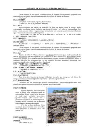 GLOSSÁRIO DE ECOLOGIA E CIÊNCIAS AMBIENTAIS
183
Que se alimenta de uma grande variedade de tipos de alimento. Um termo mais apropriado para
esta condição é eurifágico, que significa uma ampla (larga) faixa de seleção de alimento.
(Ver “euri-”)
PLEUSTÓFITA
Uma planta macroscópica, aquática, flutuante livre.
(Ver FITOPLÂNCTON; e PLANCTÓFITA)
PLEUSTON
Macrorganismos que nadam na superfície da água ou andam sobre a mesma, sendo
representados por plantas, insetos (inclusive suas larvas). O sufixo “-on” refere-se à comunidade. Este
termo é reservado para indicar o organismo que normalmente tem parte de sua estrutura mergulhada na
água e parte no ar, como as macrófitas aquáticas.
(Ver BENTOS; NÉCTON; NEUSTON; PLÂNCTON; e APÊNDICE V – PLÂNCTON: TIPOS
E CATEGORIAS DE TAMANHO)
PLINTOSSOLOS
(Ver SOLOS BRASILEIROS, CLASSIFICAÇÃO DE)
PLURÍVORO
PLURÍVORO = EURIFÁGICO = PLEÓFAGO = PLEOTRÓFICO = POLÍFAGO =
POLITRÓFICO
Que se alimenta de uma grande variedade de tipos de alimento. Um termo mais apropriado para
esta condição é eurifágico, que significa uma ampla (larga) faixa de seleção de alimento.
(Ver “euri-”)
PLUVIAL
Relativo à “chuva”. Alguns exemplos: pluviômetro (instrumento para medir quantidade de
chuva); pluviofluvial (que diz respeito à ação combinada da chuva e de riacho); pluvioterófita (planta
vascular que germina após chuva intensa e que rapidamente completa seu ciclo vital enquanto perdura a
umidade); pluviófilo (um organismo que vive em condições de chuva abundante); pluviófobo (um
organismo que não tolera condições de chuva abundante).
PMS – PRODUÇÃO MÁXIMA SUSTENTÁVEL
(Ver PRODUÇÃO MÁXIMA SUSTENTÁVEL)
PMV – POPULAÇÃO MÍNIMA VIÁVEL
(Ver POPULAÇÃO MÍNIMA VIÁVEL)
PNEUMATÓDIO
(Ver PNEUMATÓFORO)
PNEUMATÓFORO
Raiz aérea, de Avicennia sp (mangue-siriúba) por exemplo, que emerge do solo lodoso do
mangue, ostentando estrutura respiratória importante, a lenticela ou pneumatódio.
PNEUMOTRÓPICO
Organismo que tem afinidade por pulmões. Pentastomídeos (Pentastomida) podem estar aqui
classificados, parasitando trato respiratório de lagartos, lagartixas e cobras.
POÇA DE MARÉ
PODA RASTEIRA
(Ver “COPPICING”)
PODZOL
((Ver SPODOSOL)
Pequena depressão, nas rochas ou na
areia, no litoral (zona entremarés) onde se
acumula água durante a maré baixa. As poças
de maré criam ambientes apropriados
(quando ocorrem sobre rochas) para a
permanência de larvas de animais aquáticos,
pequenos peixes, crustáceos, que se protegem
dos predadores nas suas reentrâncias.
(Ver foto ao lado, de Breno Grisi,
mostrando poças formadas entre as rochas
areno-ferruginosas no pontal dos Seixas, João
Pessoa, PB).
 