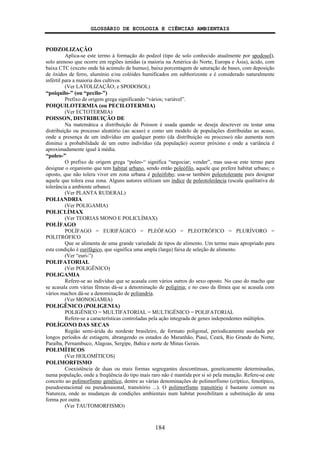 GLOSSÁRIO DE ECOLOGIA E CIÊNCIAS AMBIENTAIS
184
PODZOLIZAÇÃO
Aplica-se este termo à formação do podzol (tipo de solo conhecido atualmente por spodosol),
solo arenoso que ocorre em regiões úmidas (a maioria na América do Norte, Europa e Ásia), ácido, com
baixa CTC (exceto onde há acúmulo de humus), baixa porcentagem de saturação de bases, com deposição
de óxidos de ferro, alumínio e/ou colóides humificados em subhorizonte e é considerado naturalmente
infértil para a maioria dos cultivos.
(Ver LATOLIZAÇÃO; e SPODOSOL)
“poiquilo-” (ou “pecilo-”)
Prefixo de origem grega significando “vários; variável”.
POIQUILOTERMIA (ou PECILOTERMIA)
(Ver ECTOTERMIA)
POISSON, DISTRIBUIÇÃO DE
Na matemática a distribuição de Poisson é usada quando se deseja descrever ou testar uma
distribuição ou processo aleatório (ao acaso) e como um modelo de populações distribuídas ao acaso,
onde a presença de um indivíduo em qualquer ponto (da distribuição ou processo) não aumenta nem
diminui a probabilidade de um outro indivíduo (da população) ocorrer próximo e onde a variância é
aproximadamente igual à média.
“poleo-”
O prefixo de origem grega “poleo-“ significa “negociar; vender”, mas usa-se este termo para
designar o organismo que tem habitat urbano, sendo então poleófilo, aquele que prefere habitat urbano; o
oposto, que não tolera viver em zona urbana é poleófobo; usa-se também poleotolerante para designar
aquele que tolera essa zona. Alguns autores utilizam um índice de poleotolerância (escala qualitativa de
tolerância a ambiente urbano).
(Ver PLANTA RUDERAL)
POLIANDRIA
(Ver POLIGAMIA)
POLICLÍMAX
(Ver TEORIAS MONO E POLICLÍMAX)
POLÍFAGO
POLÍFAGO = EURIFÁGICO = PLEÓFAGO = PLEOTRÓFICO = PLURÍVORO =
POLITRÓFICO
Que se alimenta de uma grande variedade de tipos de alimento. Um termo mais apropriado para
esta condição é eurifágico, que significa uma ampla (larga) faixa de seleção de alimento.
(Ver “euri-”)
POLIFATORIAL
(Ver POLIGÊNICO)
POLIGAMIA
Refere-se ao indivíduo que se acasala com vários outros do sexo oposto. No caso do macho que
se acasala com várias fêmeas dá-se a denominação de poliginia; e no caso da fêmea que se acasala com
vários machos dá-se a denominação de poliandria.
(Ver MONOGAMIA)
POLIGÊNICO (POLIGENIA)
POLIGÊNICO = MULTIFATORIAL = MULTIGÊNICO = POLIFATORIAL
Refere-se a características controladas pela ação integrada de genes independentes múltiplos.
POLÍGONO DAS SECAS
Região semi-árida do nordeste brasileiro, de formato poligonal, periodicamente assolada por
longos períodos de estiagem, abrangendo os estados do Maranhão, Piauí, Ceará, Rio Grande do Norte,
Paraíba, Pernambuco, Alagoas, Sergipe, Bahia e norte de Minas Gerais.
POLIMÍTICOS
(Ver HOLOMÍTICOS)
POLIMORFISMO
Coexistência de duas ou mais formas segregantes descontínuas, geneticamente determinadas,
numa população, onde a freqüência do tipo mais raro não é mantida por si só pela mutação. Refere-se este
conceito ao polimorfismo genético, dentre as várias denominações de polimorfismo (críptico, fenotípico,
pseudoestacional ou pseudosasonal, transitório ...). O polimorfismo transitório é bastante comum na
Natureza, onde as mudanças de condições ambientais num habitat possibilitam a substituição de uma
forma por outra.
(Ver TAUTOMORFISMO)
 
