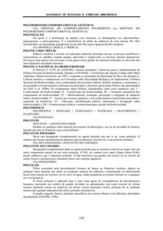 GLOSSÁRIO DE ECOLOGIA E CIÊNCIAS AMBIENTAIS
185
POLIMORFISMO COMPORTAMENTAL GENÉTICO
(Ver HIPÓTESE DO COMPORTAMENTO POLIMÓRFICO (ou HIPÓTESE DO
POLIMORFISMO COMPORTAMENTAL GENÉTICO))
POLINIZAÇÃO
Em geral, é a fertilização de plantas com sementes, as fanerógamas (ou espermatófitas:
angiospermas e gimnospermas). É a transferência de pólen do androceu de uma mesma flor (flor
hermafrodita, em reprodução autogâmica) ou de outra flor, para o gineceu da flor receptora.
(Ver MONÓICA; DIÓICA; e TRIÓICA)
POLÍTICA DOS TRÊS Rs
Reduzir, reutilizar e reciclar: em educação ambiental, princípio em que se procura sensibilizar e
conscientizar os cidadãos visando poupar, aproveitar e reaproveitar os recursos naturais disponíveis.
Procura-se hoje aplicar este princípio a uma gama muito grande de materiais utilizados no dia-a-dia das
mais diferentes sociedades humanas.
POLÍTICA NACIONAL DA BIODIVERSIDADE
O Decreto no
4.339, de 22/08/2002, instituiu princípios e diretrizes para a implementação da
Política Nacional da Biodiversidade. Durante a CNUMAD – Conferência das Nações Unidas sobre Meio
Ambiente e Desenvolvimento, em 1992, e seguindo as orientações da Declaração do Rio e da Agenda 21,
o Brasil assumiu o compromisso na Convenção sobre Diversidade Biológica, de implementar a Política
Nacional da Biodiversidade, com a participação dos governos federal, distrital, estaduais e municipais, e
da sociedade civil (pormenores referentes aos princípios e diretrizes gerais desta Política são apresentados
em PAZ et al. (2006). Os componentes desta Política, considerados como eixos temáticos, são: I –
Conhecimento da biodiversidade; II – Conservação da biodiversidade; III – Utilização sustentável dos
componentes da biodiversidade; IV – Monitoramento, avaliação, prevenção e mitigação de impactos
sobre a biodiversidade; V – Acesso aos recursos genéticos e aos conhecimentos tradicionais associados e
repartição de benefícios; VI – Educação, sensibilização pública, informação e divulgação sobre
biodiversidade; e VII – Fortalecimento jurídico e institucional para a gestão da biodiversidade.
POLITRÓFICO
POLITRÓFICO = POLÍFAGO = EURIFÁGICO = PLEÓFAGO = PLEOTRÓFICO =
PLURÍVORO
(Ver POLÍFAGO)
POLUENTE
POLUENTE = AGENTE POLUIDOR
Resíduo ou qualquer outro material proveniente da fabricação e uso ou da atividade do homem,
lançado por este na Natureza e que causa poluição.
POLUENTE PRIMÁRIO
Dá-se esta designação (complementar) ao agente poluidor que por si só, causa poluição. O
metano, que emana naturalmente de pântanos (gás de pântano), arrozais etc, é um poluente primário.
(Ver METANOGÊNESE; e POLUENTE SECUNDÁRIO)
POLUENTE SECUNDÁRIO
Designação (complementar) dada ao agente poluidor que se constitui como tal ao reagir com um
outro componente natural ou um outro poluente. O SO2 em contato com vapor d’água forma H2SO4
(ácido sulfúrico), que é altamente poluidor. O Hg (mercúrio) nas guelras dos peixes ou no interior de
ostras, forma o metilmercúrio, altamente tóxico nos sistemas aquáticos.
(Ver SINERGISMO)
POLUIÇÃO
Efeito acarretado pelo procedimento humano de lançar na Natureza, resíduos, dejetos ou
qualquer outro material que altere as condições naturais do ambiente, contaminando ou deteriorando
nossa fonte natural de recursos, do ar, terra ou água, sendo prejudicial ao próprio homem ou a qualquer
ser vivo desejável.
O termo poluição é aplicado hoje a uma vasta gama de conseqüências de procedimentos
humanos, mormente nos centros de grande atividade ou aglomeração, tais como excesso de efeitos
sonoros (poluição sonora ou auditiva), de efeitos visuais (poluição visual), poluição do ar, poluição
térmica (por geração indesejável de calor), poluição alimentar etc.
O quadro seguinte ilustra a poluição atmosférica em centros urbanos com diferentes densidades
de população (GOUDIE, 1990):
 