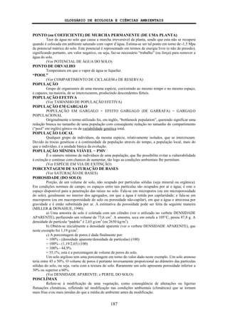 GLOSSÁRIO DE ECOLOGIA E CIÊNCIAS AMBIENTAIS
187
PONTO (ou COEFICIENTE) DE MURCHA PERMANENTE (DE UMA PLANTA)
Teor de água no solo que causa a murcha irreversível da planta, sendo que esta não se recupera
quando é colocada em ambiente saturado com vapor d’água. Estima-se ser tal ponto em torno de -1,5 Mpa
de potencial mátrico do solo. Este potencial é representado em termos de energia livre (e não de pressão),
significando portanto, um valor negativo, ou seja, faz-se necessário “trabalho” (ou força) para remover a
água do solo.
(Ver POTENCIAL DE ÁGUA DO SOLO)
PONTO DE ORVALHO
Temperatura em que o vapor de água se liquefaz.
“POOL”
(Ver COMPARTIMENTO DE CICLAGEM e DE RESERVA)
POPULAÇÃO
Grupo de organismos de uma mesma espécie, coexistindo ao mesmo tempo e no mesmo espaço,
e capazes, na maioria, de se intercruzarem, produzindo descendentes férteis.
POPULAÇÃO EFETIVA
(Ver TAMANHO DE POPULAÇÃO EFETIVA)
POPULAÇÃO EM GARGALO
POPULAÇÃO EM GARGALO = EFEITO GARGALO (DE GARRAFA) = GARGALO
POPULACIONAL
Originalmente o termo utilizado foi, em inglês, “bottleneck population”, querendo significar uma
redução brusca no tamanho de uma população com conseqüente redução no tamanho do compartimento
(“pool” em inglês) gênico ou da variabilidade genética total.
POPULAÇÃO LOCAL
Qualquer grupo de indivíduos, da mesma espécie, relativamente isolados, que se intercruzam.
Devido às trocas genéticas e à continuidade da população através do tempo, a população local, mais do
que o indivíduo, é a unidade básica da evolução.
POPULAÇÃO MÍNIMA VIÁVEL − PMV
É o número mínimo de indivíduos de uma população, que lhe possibilite evitar a vulnerabilidade
à extinção e continue com chances de aumentar, tão logo as condições ambientais lhe permitam.
(Ver ESPÉCIE EM VIA DE EXTINÇÃO)
PORCENTAGEM DE SATURAÇÃO DE BASES
(Ver SATURAÇÃO DE BASES)
POROSIDADE (DO SOLO)
Porção, de um volume de solo, não ocupado por partículas sólidas (seja mineral ou orgânica).
Em condições normais de campo, os espaços entre tais partículas são ocupados por ar e água; é este o
espaço disponível para a penetração das raízes no solo. Fala-se em microporos (ou em microporosidade
do solo), geralmente no interior dos agregados, em que a água é retida por capilaridade; e fala-se em
macroporos (ou em macroporosidade do solo ou porosidade não-capilar), em que a água o atravessa por
gravidade e é então substituída por ar. A estimativa da porosidade pode ser feita da seguinte maneira
(MILLER & DONAHUE, 1990):
a) Uma amostra de solo é coletada com um cilindro (ver o utilizado no verbete DENSIDADE
APARENTE), perfazendo um volume de 73,6 cm3
. A amostra, seca em estufa a 105°C, pesou 87,8 g. A
densidade de partícula “padrão” é 2,65 g/cm3
(ou 2650 kg/m3
).
b) Obtém-se inicialmente a densidade aparente (ver o verbete DENSIDADE APARENTE), que
neste exemplo foi 1,19 g/cm3
.
c) A porcentagem de poros é dada finalmente por:
= 100% - (densidade aparente/densidade de partículas) (100)
= 100% - (1,19/2,65) (100)
= 100% - 44,9%
= 55,1%; esta é a porcentagem de volume de poros do solo.
Um solo argiloso tem uma porcentagem em torno do valor dado neste exemplo. Um solo arenoso
teria entre 45 e 50%. O volume de poros é portanto inversamente proporcional ao diâmetro das partículas
sólidas do solo, ou seja, varia com a textura do solo. Raramente um solo apresenta porosidade inferior a
30% ou superior a 60%.
(Ver DENSIDADE APARENTE; e PERFIL DO SOLO)
POSCLÍMAX
Refere-se à modificação de uma vegetação, como conseqüência de alterações ou ligeiras
flutuações climáticas, refletindo tal modificação nas condições ambientais (climáticas) que se tornam
mais frias e/ou mais úmidas do que a média do ambiente antes da modificação.
 