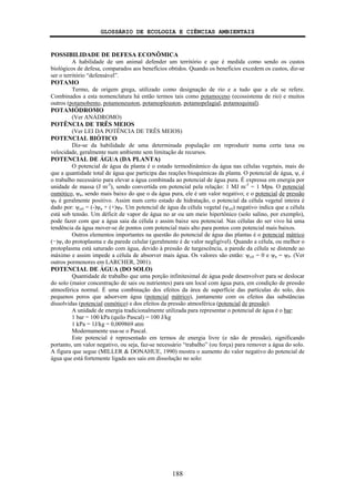 GLOSSÁRIO DE ECOLOGIA E CIÊNCIAS AMBIENTAIS
188
POSSIBILIDADE DE DEFESA ECONÔMICA
A habilidade de um animal defender um território e que é medida como sendo os custos
biológicos de defesa, comparados aos benefícios obtidos. Quando os benefícios excedem os custos, diz-se
ser o território “defensável”.
POTAMO
Termo, de origem grega, utilizado como designação de rio e a tudo que a ele se refere.
Combinados a esta nomenclatura há então termos tais como potamoceno (ecossistema de rio) e muitos
outros (potamobento, potamoneuston, potamopleuston, potamopelagial, potamoquinal).
POTAMÓDROMO
(Ver ANÁDROMO)
POTÊNCIA DE TRÊS MEIOS
(Ver LEI DA POTÊNCIA DE TRÊS MEIOS)
POTENCIAL BIÓTICO
Diz-se da habilidade de uma determinada população em reproduzir numa certa taxa ou
velocidade, geralmente num ambiente sem limitação de recursos.
POTENCIAL DE ÁGUA (DA PLANTA)
O potencial de água da planta é o estado termodinâmico da água nas células vegetais, mais do
que a quantidade total de água que participa das reações bioquímicas da planta. O potencial de água, ψ, é
o trabalho necessário para elevar a água combinada ao potencial de água pura. É expressa em energia por
unidade de massa (J m-3
), sendo convertida em potencial pela relação: 1 MJ m-3
= 1 Mpa. O potencial
osmótico, ψπ, sendo mais baixo do que o da água pura, ele é um valor negativo; e o potencial de pressão
ψP é geralmente positivo. Assim num certo estado de hidratação, o potencial da célula vegetal inteira é
dado por: ψcél = (-)ψπ + (+)ψP. Um potencial de água da célula vegetal (ψcél) negativo indica que a célula
está sob tensão. Um déficit de vapor de água no ar ou um meio hipertônico (solo salino, por exemplo),
pode fazer com que a água saia da célula e assim baixe seu potencial. Nas células do ser vivo há uma
tendência da água mover-se de pontos com potencial mais alto para pontos com potencial mais baixos.
Outros elementos importantes na questão do potencial de água das plantas é o potencial mátrico
(−)ψτ do protoplasma e da parede celular (geralmente é de valor negligível). Quando a célula, ou melhor o
protoplasma está saturado com água, devido à pressão de turgescência, a parede da célula se distende ao
máximo e assim impede a célula de absorver mais água. Os valores são então: ψcél = 0 e ψπ = ψP. (Ver
outros pormenores em LARCHER, 2001).
POTENCIAL DE ÁGUA (DO SOLO)
Quantidade de trabalho que uma porção infinitesimal de água pode desenvolver para se deslocar
do solo (maior concentração de sais ou nutrientes) para um local com água pura, em condição de pressão
atmosférica normal. É uma combinação dos efeitos da área de superfície das partículas do solo, dos
pequenos poros que adsorvem água (potencial mátrico), juntamente com os efeitos das substâncias
dissolvidas (potencial osmótico) e dos efeitos da pressão atmosférica (potencial de pressão).
A unidade de energia tradicionalmente utilizada para representar o potencial de água é o bar:
1 bar = 100 kPa (quilo Pascal) = 100 J/kg
1 kPa = 1J/kg = 0,009869 atm
Modernamente usa-se o Pascal.
Este potencial é representado em termos de energia livre (e não de pressão), significando
portanto, um valor negativo, ou seja, faz-se necessário “trabalho” (ou força) para remover a água do solo.
A figura que segue (MILLER & DONAHUE, 1990) mostra o aumento do valor negativo do potencial de
água que está fortemente ligada aos sais em dissolução no solo:
 