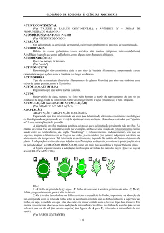 GLOSSÁRIO DE ECOLOGIA E CIÊNCIAS AMBIENTAIS
18
ACLIVE CONTINENTAL
(Ver TALUDE (e TALUDE CONTINENTAL); e APÊNDICE IV − ZONAS DE
PROFUNDIDADE MARINHA)
ACONDICIONAMENTO DE NICHO
(Ver NICHO ECOLÓGICO)
ACREÇÃO
Um aglomerado ou deposição de material, ocorrendo geralmente no processo de sedimentação.
ACRIDOFAGIA
Hábito de comer gafanhotos (estes acrídeos são insetos ortópteros heterometabólicos).
Acridófago é aquele que come gafanhotos, como alguns seres humanos africanos.
ACRODENDRÓFILO
Que vive no topo de árvores.
(Ver “-cola”)
ACTINOMICETO
Denominação não-taxonômica dada a um tipo de bactéria filamentosa, apresentando certas
características que a põem entre a bactéria e o fungo verdadeiro.
ACTINORRIZA
Tipo de actinomiceto (bactérias filamentosas do gênero Frankia) que vive em simbiose com
raízes de certas plantas, como a Casuarina.
ACTÓFILO (ACTOFILIA)
Organismo que vive sobre rochas costeiras.
AÇUDE
Reservatório de água, natural ou feito pelo homem a partir de represamento de um rio ou
condução de água vinda de outro local. Serve de abastecimento d’água (manancial) e para irrigação.
ACUMULAÇÃO (ou GRAU DE ACUMULAÇÃO)
(Ver GRAU DE ACUMULAÇÃO)
ADAPTAÇÃO
ADAPTAÇÃO = ADAPTAÇÃO ECOLÓGICA
Capacidade que tem determinado ser vivo (ou determinado elemento constituinte morfológico
ou fisiológico do organismo do ser vivo) de ajustar-se a um ambiente, devendo-se entender que “ajustar-
se” é uma conseqüência do passado.
A adaptação envolve mudança genética, ao passo que a aclimatação geralmente não envolve. Às
plantas de clima frio, do hemisfério norte por exemplo, atribui-se uma reação de robustecimento (termo
usado entre os horticultores, do inglês “hardening” = robustecimento, endurecimento), em que os
vegetais, inaptos a lidarem com a friagem no verão, já em outubro (no outono) adquirem tolerância ao
abaixamento da temperatura. Tal tolerância ao resfriamento, depende do estádio de desenvolvimento da
planta. A adaptação vai além da mera tolerância às flutuações ambientais; estende-se à participação ativa
na periodicidade (Ver RELÓGIO BIOLÓGICO) como um meio para coordenar e regular funções vitais.
A figura seguinte mostra a adaptação morfológica de folhas do carvalho negro (Quercus nigra)
à luz (COLINVAUX, 1986).
Obs.:
1) A: folha de plântula de Q. nigra. B: Folha de um ramo à sombra, próximo do solo. C, D e E:
folhas, progressivamente, para o alto da árvore.
2) Os círculos desenhados nas folhas realçam a superfície do limbo, importante na absorção da
luz, comparada com os lobos da folha; estes se acentuam à medida que as folhas reduzem a superfície do
limbo, ou seja, à medida em que elas vão estar em maior contato com a luz (no topo das árvores). Em
muitos ecossistemas observa-se uma redução da intensidade clorofílica nas folhas de sombra (do estrato
inferior) para as de sol (do estrato superior) (na figura, de A para E, reduzindo a intensidade da cor
verde).
(Ver FATOR LIMITANTE)
A B C D E
 