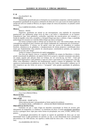 GLOSSÁRIO DE ECOLOGIA E CIÊNCIAS AMBIENTAIS
190
P : R
(Ver RAZÃO P : R)
PRADARIAS
Denominação generalizada para as formações (ou ecossistemas) campestres, onde há predomínio
de gramíneas (geralmente de uns poucos centímetros de altura até 2 m) e que ocorre em muitas regiões do
mundo (do norte do Canadá ao México), em alguns campos de várzea da amazônia e no planalto central
brasileiro.
(Ver CAMPOS SULINOS; e PAMPA)
PRAGA
PRAGA = PESTE
Organismo, geralmente um animal ou um microrganismo, com explosões de crescimento
populacional, que rapidamente atinge níveis de dano a um cultivo e indiretamente, ao ser humano.
Enquadram-se aqui, tanto gafanhotos, cochonilha, cigarrinhas (da cana-de-açúcar, por exemplo) e o
bicudo do algodão, como ratos, escorpiões e a ferrugem (fungo) que ataca o cafeeiro, o trigo, e a podridão
parda (fungo) do cacaueiro ou o mal-das-folhas (fungo) que ataca a seringueira.
Em termos ecológicos pode se afirmar que na maioria das vezes “não existem pragas, mas sim
conseqüências indesejáveis para o homem, pelo manejo inadequado dos componentes dos ecossistemas”,
causando desequilíbrios. A siriema, ave de apetite voraz que ocorria em abundância no nordeste
brasileiro, alimentava-se de gafanhotos; o desaparecimento da siriema propiciou a proliferação desse
inseto que freqüentemente ataca plantios de cana-de-açúcar, constituindo-se portanto, em organismo
indesejável, ou seja, uma “praga”.
Atribui-se à praga a característica de espécie estrategista r.
Nas fotos que seguem vêem-se, à esquerda, gafanhotos em campos da Mauritânia e à direita,
grande concentração de gafanhotos, da espécie Schistocerca gregaria, atacando vorazmente uma planta,
em campo, naquele país africano (fotos de G.Diana, do site www.fao.org, da FAO – Food and
Agricultural Organization). Cada gafanhoto é capaz de comer o equivalente ao seu próprio peso, todo dia.
Países como Mauritânia e Marrocos são freqüentemente sujeitos a ataques de gafanhotos. Em 1988
registrou-se deslocamento de gafanhotos do oeste da África até a India, atravessando o atlântico em 10
dias (suspeita-se que eles foram em navios e “navegando” sobre grandes quantidades de gafanhotos
mortos.
(Ver CAÇA PREDATÓRIA)
PRAGUICIDA
(Ver PESTICIDA)
PREAMAR
PREAMAR = MARÉ ALTA
Altura máxima da maré, correspondendo ao limite superior do estirâncio.
(Ver BAIXA-MAR; e APÊNDICE IV – ZONAS DE PROFUNDIDADE MARINHA)
PRECIPITAÇÃO PLUVIAL
Fenômeno em que o vapor d’água da atmosfera (concentrado na forma de nuvens), pelo
abaixamento da temperatura, se condensa e se transforma em chuva. O termo precipitação atmosférica
envolve a passagem desse vapor para outras formas de precipitação, tais como, orvalho, neblina, neve,
granizo...
A precipitação pluviométrica diz respeito ao registro da quantidade de chuva que cai num
determinado local. É dada geralmente em mm/ano; ou seja, se num determinado local a precipitação
pluviométrica é de 1500 mm/ano, isto significa a média anual de chuva (obs.: 1 litro de chuva/m2
= 1
mm).
(Ver BARREIRA DE CHUVA)
 