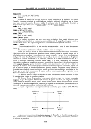 GLOSSÁRIO DE ECOLOGIA E CIÊNCIAS AMBIENTAIS
191
PRECISÃO
(Ver EXATIDÃO e PRECISÃO)
PRÉ-CLÍMAX
Refere-se à modificação de uma vegetação, como conseqüência de alterações ou ligeiras
flutuações climáticas, refletindo tal modificação nas condições ambientais (climáticas) que se tornam
mais secas e/ou mais quentes do que a média do ambiente antes da modificação. Considera-se
freqüentemente o pré-clímax como um estádio seral que precede o clímax climático.
PREDAÇÃO
(Ver PREDATISMO)
PREDAÇÃO RECÍPROCA
(Ver ANTAGONISMO)
PREDADOR
(Ver PREDATISMO)
PREDADOR-CHAVE
É o predador dominante, que tem, entre outros predadores duma cadeia alimentar numa
comunidade, a maior influência na estrutura dessa comunidade; mais do que poderia se esperar a partir de
sua abundância relativa. Sua supressão significaria o “desmoronamento da pirâmide alimentar”.
PREDATISMO
Tipo de interação ecológica na qual uma das populações afeta a outra, de quem depende para
manter-se.
No predatismo geralmente, o indivíduo predador é maior do que a presa.
Sendo esta interação um tipo de grande importância à manutenção da maioria dos ecossistemas,
com grande ênfase nos ecossistemas aquáticos (cadeia alimentar típica de pastejo), muitas são as
inferências sobre o predatismo e conseqüentemente muitas expressões e termos foram introduzidos em
ecologia. Há uma classificação taxonômica dos predadores (herbívoro alimentando-se de plantas,
carnívoro de 1ª ordem alimentando-se de herbívoros, carnívoro de 2ª ordem alimentando-se dos de 1ª
ordem e omnívoro consumindo qualquer desses tipos); e há uma classificação dita funcional
(pastejadores, predadores verdadeiros, parasitas e parasitóides). O entomólgo C.S.Holling introduziu o
termo resposta funcional quanto à relação predador-presa, classificando-a em três tipos: tipo I (a
população do predador cresce sempre proporcionalmente ao número de presas consumidas), tipo II (em
que no início o número de presas consumidas por predador aumenta rapidamente com o aumento da
densidade de população de presas, mas logo em seguida se nivelam) e o tipo III (com semelhanças ao tipo
II, em que há um limite no consumo de presas, sendo o número de predadores reprimido com o
decréscimo na densidade de presas).
Ao predador que ataca e mata de imediato, ou quase, suas presas (e muitas serão estas ao longo
de sua vida), dá-se o nome de predador verdadeiro.
Há diversas formas de predatismo ou predação, citando-se aqui por exemplo a predação
recíproca, em que duas espécies diferentes (de besouros do gênero Tribolium), em antagonismo mútuo
(como também é chamada), predam ovos e pulpas reciprocamente. Alguns autores utilizam o termo
compensação de densidade para designar o aumento no tamanho da população em resposta à redução no
número de populações competidoras (muito observado em ilhas).
A seguir é representado um esquema (teórico) das relações presa-predador (COLINVAUX,
1986):
Alguns autores denominam de oscilações pareadas às flutuações na abundância de predador e
presa, continuamente, conforme representado acima. Em RICKLEFS (2007) esta relação é denominada
de trajetória de população.
Predador +
Presa +
Predador +
Presa -
Predador -
Presa -
Predador -
Presa +
 