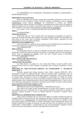 GLOSSÁRIO DE ECOLOGIA E CIÊNCIAS AMBIENTAIS
192
(Ver DEPENDÊNCIA DA DENSIDADE; INTERAÇÃO ECOLÓGICA; PARASITISMO; e
RETROALIMENTAÇÃO)
PREFERÊNCIA BALANCEADA
Refere-se à preferência por alimento, expressa pelos consumidores (herbívoros e carnívoros). Há
consumidores que têm “alternativas” quanto à fonte de alimentos, constituindo-se estes em recursos
complementares (seriam espécies eurifágicas). Há consumidores no entanto, que utilizam
predominantemente alimento de maior teor energético e conseqüentemente sentem menor necessidade em
adquirí-los (poderia isto ser chamado, como gostam alguns autores, de “energia ganha por unidade de
tempo utilizado”). Estas últimas espécies poderiam ser denominadas de estenofágicas.
(Ver “esteno-”; “euri-”; e UTILIZAÇÃO DIFERENCIADA DO RECURSO)
PRESA
(Ver PREDATISMO)
PRESSÃO SELETIVA
Determinado fator (ou “força”) agindo sobre uma população (ou populações), de maneira a
determinar que alguns indivíduos dessa população (ou dessas populações) gerem mais descendentes (ou
mais genes) do que outros, para as gerações subseqüentes. Dessa maneira, imprimem um certo
direcionamento ao processo evolutivo da espécie.
PRESERVAÇÃO (AMBIENTAL)
Ação de proteção e/ou isolamento de um ecossistema com a finalidade de que ele mantenha suas
características naturais, por constituir-se como patrimônio ecológico de valor.
(Ver CONSERVAÇÃO)
PREVALÊNCIA
Em parasitologia refere-se ao número de indivíduos de uma espécie hospedeira infectado com
um parasita, dividido pelo número de parasitas examinados. É usualmente expresso como porcentagem.
Fala-se assim em prevalência de infecção. Usa-se uma outra avaliação, quanto ao parasitismo,
denominada de intensidade de infecção.
(Ver INFECÇÃO)
PREVALÊNCIA (DE ABUNDÂNCIA)
(Ver ESPÉCIE RARA)
“PRIMAVERA SILENCIOSA”
Ou “Silent Spring”, em inglês, foi o livro escrito pela bióloga e escritora científica norte-
americana Rachel Carson, em 1962, alertando a humanidade sobre as ameaças da poluição à vida na
biosfera.
PRINCÍPIO DA “DESVANTAGEM IMPOSTA AO COMPETIDOR” (= “HANDICAP
PRINCIPLE”)
Expressão sugerida pelo biólogo israelense Amotz Zahavi (segundo RICKLEFS, 2007),
denominada em inglês de “handicap principle” (ainda sem tradução exata e amplamente aceita em
português), podendo ser traduzida como “desvantagem imposta ao competidor”. Seria a maneira com que
um animal macho demonstraria à fêmea sua capacidade de superioridade em relação aos machos
competidores. Há por exemplo, caso em que uma espécie de pássaro carrega para o ninho até 2 kg de
pequenas pedras, como se demonstrando para os demais machos (principalmente para os “fracos”) que só
ele é capaz disso, sendo portanto, merecedor de uma chance para transmitir seus genes à prole que gerar
(com a concordância da fêmea que conquistar, é claro).
PRINCÍPIO DA EXCLUSÃO COMPETITIVA
PRINCÍPIO DA EXCLUSÃO COMPETITIVA = PRINCÍPIO DE GAUSE
Duas espécies não podem coexistir permanentemente no mesmo nicho ecológico; ou seja, há
uma tendência para que a competição leve as duas espécies intimamente relacionadas ou similares à
separação ecológica, passando a viverem em habitats diferentes ou passando a ocuparem nichos
diferentes.
PRINCÍPIO DAS PROPRIEDADES EMERGENTES
Alguns autores interpretam que um certo nível ecológico ou unidade ecológica não pode ser
entendida a partir do estudo exclusivo de seus componentes, devendo-se observar uma comunidade ou um
ecossistema como um “superorganismo” (com propriedades de plantas e animais, em conjunto), ou seja
por exemplo, quando num coral as algas e os animais celenterados evoluem conjuntamente, forma-se um
eficiente mecanismo de ciclagem de nutrientes (em água com baixo teor de nutrientes) mas com alta
produtividade. A biodiversidade e a produtividade do coral seriam propriedades emergentes somente
possíveis de serem caracterizadas no nível das comunidades desse recife de coral.
 
