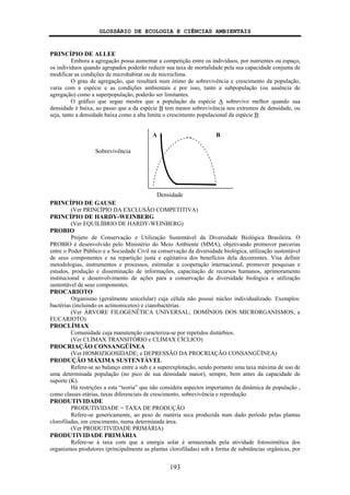 GLOSSÁRIO DE ECOLOGIA E CIÊNCIAS AMBIENTAIS
193
PRINCÍPIO DE ALLEE
Embora a agregação possa aumentar a competição entre os indivíduos, por nutrientes ou espaço,
os indivíduos quando agrupados poderão reduzir sua taxa de mortalidade pela sua capacidade conjunta de
modificar as condições de microhabitat ou de microclima.
O grau de agregação, que resultará num ótimo de sobrevivência e crescimento da população,
varia com a espécie e as condições ambientais e por isso, tanto a subpopulação (ou ausência de
agregação) como a superpopulação, poderão ser limitantes.
O gráfico que segue mostra que a população da espécie A sobrevive melhor quando sua
densidade é baixa, ao passo que a da espécie B tem menor sobrevivência nos extremos de densidade, ou
seja, tanto a densidade baixa como a alta limita o crescimento populacional da espécie B:
PRINCÍPIO DE GAUSE
(Ver PRINCÍPIO DA EXCLUSÃO COMPETITIVA)
PRINCÍPIO DE HARDY-WEINBERG
(Ver EQUILÍBRIO DE HARDY-WEINBERG)
PROBIO
Projeto de Conservação e Utilização Sustentável da Diversidade Biológica Brasileira. O
PROBIO é desenvolvido pelo Ministério do Meio Ambiente (MMA), objetivando promover parcerias
entre o Poder Público e a Sociedade Civil na conservação da diversidade biológica, utilização sustentável
de seus componentes e na repartição justa e eqüitativa dos benefícios dela decorrentes. Visa definir
metodologias, instrumentos e processos, estimular a cooperação internacional, promover pesquisas e
estudos, produção e disseminação de informações, capacitação de recursos humanos, aprimoramento
institucional e desenvolvimento de ações para a conservação da diversidade biológica e utilização
sustentável de seus componentes.
PROCARIOTO
Organismo (geralmente unicelular) cuja célula não possui núcleo individualizado. Exemplos:
bactérias (incluindo os actinomicetos) e cianobactérias.
(Ver ÁRVORE FILOGENÉTICA UNIVERSAL; DOMÍNIOS DOS MICRORGANISMOS; e
EUCARIOTO)
PROCLÍMAX
Comunidade cuja manutenção caracteriza-se por repetidos distúrbios.
(Ver CLÍMAX TRANSITÓRIO e CLÍMAX CÍCLICO)
PROCRIAÇÃO CONSANGÜÍNEA
(Ver HOMOZIGOSIDADE; e DEPRESSÃO DA PROCRIAÇÃO CONSANGÜÍNEA)
PRODUÇÃO MÁXIMA SUSTENTÁVEL
Refere-se ao balanço entre a sub e a superexplotação, sendo portanto uma taxa máxima de uso de
uma determinada população (no pico de sua densidade maior), sempre, bem antes da capacidade de
suporte (K).
Há restrições a esta “teoria” que não considera aspectos importantes da dinâmica de população ,
como classes etárias, taxas diferenciais de crescimento, sobrevivência e reprodução.
PRODUTIVIDADE
PRODUTIVIDADE = TAXA DE PRODUÇÃO
Refere-se genericamente, ao peso de matéria seca produzida num dado período pelas plantas
clorofiladas, em crescimento, numa determinada área.
(Ver PRODUTIVIDADE PRIMÁRIA)
PRODUTIVIDADE PRIMÁRIA
Refere-se à taxa com que a energia solar é armazenada pela atividade fotossintética dos
organismos produtores (principalmente as plantas clorofiladas) sob a forma de substâncias orgânicas, por
A B
Sobrevivência
Densidade
 