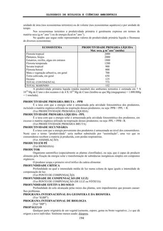 GLOSSÁRIO DE ECOLOGIA E CIÊNCIAS AMBIENTAIS
194
unidade de área (nos ecossistemas terrestres) ou de volume (nos ecossistemas aquáticos) e por unidade de
tempo.
Nos ecossistemas terrestres a produtividade primária é geralmente expressa em termos de
matéria seca (g.m-2
.ano-1
) ou de energia (kcal.m-2
.ano-1
).
No quadro que segue estão representados valores de produtividade primária líquida e fitomassa
de diversos ecossistemas:
ECOSSISTEMA PRODUTIVIDADE PRIMÁRIA LÍQUIDA
Mat. seca, g m-2
ano-1
(média)
Floresta tropical 2000
Pântanos, brejos 2000
Estuários, recifes, algas em estratos 1800
Floresta temperada 1200
Savana tropical 900
Floresta boreal 800
Mata e vegetação arbustiva, em geral 700
Terra cultivada, em geral 650
Oceano 125
TOTAL CONTINENTAL 773
TOTAL MARINHO 152
A produtividade primária líquida (média mundial) dos ambientes terrestres é estimada em 7 X
1010
Mg de C/ano e dos oceanos é de 4 X 1010
Mg de C/ano (lembre-se que Mg (megagrama) = 1.000.000g
= 1 tonelada).
PRODUTIVIDADE PRIMÁRIA BRUTA – PPB
É a taxa com que a energia solar é armazenada pela atividade fotossintética dos produtores,
incluindo a matéria orgânica utilizada na respiração desses produtores; ou seja: PPB = PPL + R.
(Ver PRODUTIVIDADE PRIMÁRIA LÍQUIDA)
PRODUTIVIDADE PRIMÁRIA LÍQUIDA - PPL
É a taxa com que a energia solar é armazenada pela atividade fotossintética dos produtores, em
excesso à matéria orgânica utilizada na respiração desses produtores; ou seja: PPL = PPB - R.
(Ver PRODUTIVIDADE PRIMÁRIA BRUTA)
PRODUTIVIDADE SECUNDÁRIA
É a taxa com que a energia proveniente dos produtores é armazenada ao nível dos consumidores.
Neste caso o termo “produtividade” seria melhor substituído por “assimilação”, uma vez que os
consumidores recebem a matéria já produzida, com perdas respiratórias.
(Ver ASSIMILAÇÃO)
PRODUTO EM PÉ
(Ver BIOMASSA)
PRODUTOR
Organismo autotrófico (especialmente as plantas clorofiladas), ou seja, que é capaz de produzir
alimento pela fixação da energia solar e transformação de substâncias inorgânicas simples em compostos
orgânicos.
O produtor ocupa o primeiro nível trófico da cadeia alimentar.
PROFUNDIDADE CRÍTICA
Profundidade na qual a intensidade média de luz numa coluna de água iguala a intensidade de
compensação de luz.
(Ver PONTO DE COMPENSAÇÃO)
PROFUNDIDADE DE COMPENSAÇÃO (DE LUZ)
(Ver PONTO DE COMPENSAÇÃO (DE LUZ ou FÓTICO))
PROFUNDIDADE EFETIVA DO SOLO
Profundidade do solo alcançada pelas raízes das plantas, sem impedimentos que possam causar-
lhes problemas.
PROGRAMA INTERNACIONAL DA GEOSFERA E DA BIOSFERA
(Ver “IGBP”)
PROGRAMA INTERNACIONAL DE BIOLOGIA
(Ver “IBP”)
PROPÁGULO
Qualquer parte originária de um vegetal (semente, esporo, gema ou broto vegetativo...) e que dá
origem a novo indivíduo. Sinônimo menos usado: diáspora.
 