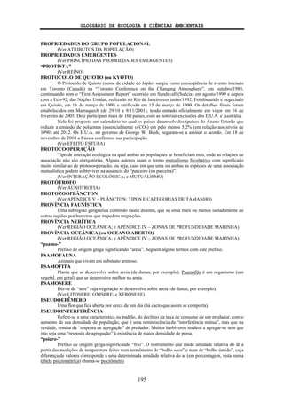 GLOSSÁRIO DE ECOLOGIA E CIÊNCIAS AMBIENTAIS
195
PROPRIEDADES DO GRUPO POPULACIONAL
(Ver ATRIBUTOS DA POPULAÇÃO)
PROPRIEDADES EMERGENTES
(Ver PRINCÍPIO DAS PROPRIEDADES EMERGENTES)
“PROTISTA”
(Ver REINO)
PROTOCOLO DE QUIOTO (ou KYOTO)
O Protocolo de Quioto (nome de cidade do Japão) surgiu como conseqüência de evento iniciado
em Toronto (Canadá) na “Toronto Conference on the Changing Atmosphere”, em outubro/1988,
continuando com o “First Assessment Report” ocorrido em Sundsvall (Suécia) em agosto/1990 e depois
com a Eco-92, das Nações Unidas, realizado no Rio de Janeiro em junho/1992. Foi discutido e negociado
em Quioto, em 16 de março de 1998 e ratificado em 15 de março de 1999. Os detalhes finais foram
estabelecidos em Marraquech (de 29/10 a 9/11/2001), tendo entrado oficialmente em vigor em 16 de
fevereiro de 2005. Dele participam mais de 160 países, com as notórias exclusões dos E.U.A. e Austrália.
Nele foi proposto um calendário no qual os países desenvolvidos (países do Anexo I) terão que
reduzir a emissão de poluentes (essencialmente o CO2) em pelo menos 5,2% (em relação aos níveis de
1990) até 2012. Os E.U.A. no governo de George W. Bush, negaram-se a assinar o acordo. Em 18 de
novembro de 2004 a Rússia confirmou sua participação.
(Ver EFEITO ESTUFA)
PROTOCOOPERAÇÃO
Tipo de interação ecológica na qual ambas as populações se beneficiam mas, onde as relações de
associação não são obrigatórias. Alguns autores usam o termo mutualismo facultativo com significado
muito similar ao de protocooperação, ou seja, caso em que uma ou ambas as espécies de uma associação
mutualística podem sobreviver na ausência do “parceiro (ou parceira)”.
(Ver INTERAÇÃO ECOLÓGICA; e MUTUALISMO)
PROTÓTROFO
(Ver AUXOTROFIA)
PROTOZOOPLÂNCTON
(Ver APÊNDICE V – PLÂNCTON: TIPOS E CATEGORIAS DE TAMANHO)
PROVÍNCIA FAUNÍSTICA
Uma subregião geográfica contendo fauna distinta, que se situa mais ou menos isoladamente de
outras regiões por barreiras que impedem migrações.
PROVÍNCIA NERÍTICA
(Ver REGIÃO OCEÂNICA; e APÊNDICE IV – ZONAS DE PROFUNDIDADE MARINHA)
PROVÍNCIA OCEÂNICA (ou OCEANO ABERTO)
(Ver REGIÃO OCEÂNICA; e APÊNDICE IV – ZONAS DE PROFUNDIDADE MARINHA)
“psamo-”
Prefixo de origem grega significando “areia”. Seguem alguns termos com este prefixo.
PSAMOFAUNA
Animais que vivem em substrato arenoso.
PSAMÓFITA
Planta que se desenvolve sobre areia (de dunas, por exemplo). Psamófilo é um organismo (um
vegetal, em geral) que se desenvolve melhor na areia.
PSAMOSERE
Diz-se da “sere” cuja vegetação se desenvolve sobre areia (de dunas, por exemplo).
(Ver LITOSERE; OXISERE; e XEROSERE)
PSEUDOEFÊMERO
Uma flor que fica aberta por cerca de um dia (há cacto que assim se comporta).
PSEUDOINTERFERÊNCIA
Refere-se a uma característica ou padrão, do declínio da taxa de consumo de um predador, com o
aumento de sua densidade de população, que é uma reminiscência da “interferência mútua”, mas que na
verdade, resulta da “resposta de agregação” do predador. Muitos herbívoros tendem a agregar-se sem que
isto seja uma “resposta de agregação” à existência de maior densidade de presa.
“psicro-”
Prefixo de origem grega significando “frio”. O instrumento que mede umidade relativa do ar a
partir das medições de temperatura feitas num termômetro de “bulbo seco” e num de “bulbo úmido”, cuja
diferença de valores corresponde a uma determinada umidade relativa do ar (em porcentagem, vista numa
tabela psicrométrica) chama-se psicrômetro.
 