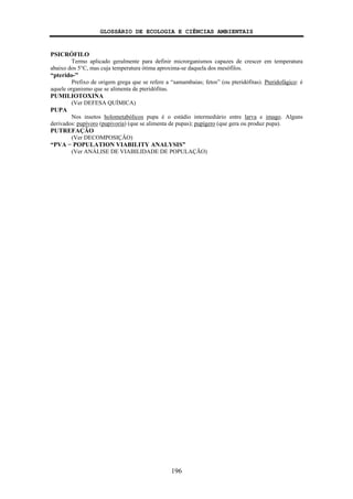 GLOSSÁRIO DE ECOLOGIA E CIÊNCIAS AMBIENTAIS
196
PSICRÓFILO
Termo aplicado geralmente para definir microrganismos capazes de crescer em temperatura
abaixo dos 5°C, mas cuja temperatura ótima aproxima-se daquela dos mesófilos.
“pterido-”
Prefixo de origem grega que se refere a “samambaias; fetos” (ou pteridófitas). Pteridofágico: é
aquele organismo que se alimenta de pteridófitas.
PUMILIOTOXINA
(Ver DEFESA QUÍMICA)
PUPA
Nos insetos holometabólicos pupa é o estádio intermediário entre larva e imago. Alguns
derivados: pupívoro (pupivoria) (que se alimenta de pupas); pupígero (que gera ou produz pupa).
PUTREFAÇÃO
(Ver DECOMPOSIÇÃO)
“PVA − POPULATION VIABILITY ANALYSIS”
(Ver ANÁLISE DE VIABILIDADE DE POPULAÇÃO)
 