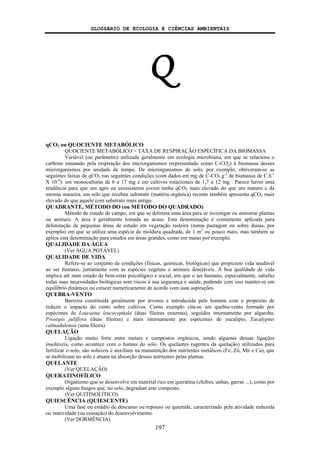 GLOSSÁRIO DE ECOLOGIA E CIÊNCIAS AMBIENTAIS
197
Q
qCO2 ou QUOCIENTE METABÓLICO
QUOCIENTE METABÓLICO = TAXA DE RESPIRAÇÃO ESPECÍFICA DA BIOMASSA
Variável (ou parâmetro) utilizada geralmente em ecologia microbiana, em que se relaciona o
carbono emanado pela respiração dos microrganismos (representado como C-CO2) à biomassa desses
microrganismos por unidade de tempo. De microrganismos de solo, por exemplo, obtiveram-se as
seguintes faixas de qCO2 nas seguintes condições (com dados em mg de C-CO2.g-1
de biomassa de C.h-1
X 10-4
): em monoculturas de 6 a 17 mg e em cultivos rotacionais de 1,7 a 12 mg . Parece haver uma
tendência para que um agro ou ecossistema jovem tenha qCO2 mais elevado do que um maturo e da
mesma maneira, um solo que recebeu substrato (matéria orgânica) recente também apresenta qCO2 mais
elevado do que aquele com substrato mais antigo.
QUADRANTE, MÉTODO DO (ou MÉTODO DO QUADRADO)
Método de estudo de campo, em que se delimita uma área para se investigar ou amostrar plantas
ou animais. A área é geralmente tomada ao acaso. Esta denominação é comumente aplicada para
delimitação de pequenas áreas de estudo em vegetação rasteira (numa pastagem ou sobre dunas, por
exemplo) em que se utiliza uma espécie de moldura quadrada, de 1 m2
ou pouco mais; mas também se
aplica esta denominação para estudos em áreas grandes, como em matas por exemplo.
QUALIDADE DA ÁGUA
(Ver ÁGUA POTÁVEL)
QUALIDADE DE VIDA
Refere-se ao conjunto de condições (físicas, químicas, biológicas) que propiciem vida saudável
ao ser humano, juntamente com as espécies vegetais e animais desejáveis. A boa qualidade de vida
implica até num estado de bem-estar psicológico e social, em que o ser humano, especialmente, satisfaz
todas suas necessidades biológicas sem riscos à sua segurança e saúde, podendo com isso manter-se em
equilíbrio dinâmico ou crescer numericamente de acordo com suas aspirações.
QUEBRA-VENTO
Barreira constituída geralmente por árvores e introduzida pelo homem com o propósito de
reduzir o impacto do vento sobre cultivos. Como exemplo cita-se um quebra-vento formado por
espécimes de Leucaena leucocephala (duas fileiras externas), seguidos internamente por algaroba,
Prosopis juliflora (duas fileiras) e mais internamente por espécimes de eucalipto, Eucalyptus
calmadulensis (uma fileira).
QUELAÇÃO
Ligação muito forte entre metais e compostos orgânicos, sendo algumas dessas ligações
insolúveis, como acontece com o humus do solo. Os quelantes (agentes da quelação) utilizados para
fertilizar o solo, são solúveis e auxiliam na manutenção dos nutrientes metálicos (Fe, Zn, Mn e Cu), que
se mobilizam no solo e atuam na absorção desses nutrientes pelas plantas.
QUELANTE
(Ver QUELAÇÃO)
QUERATINOFÍLICO
Organismo que se desenvolve em material rico em queratina (chifres, unhas, garras ...), como por
exemplo alguns fungos que, no solo, degradam este composto.
(Ver QUITINOLÍTICO)
QUIESCÊNCIA (QUIESCENTE)
Uma fase ou estádio de descanso ou repouso ou quietude, caracterizado pela atividade reduzida
ou inatividade (ou cessação) do desenvolvimento.
(Ver DORMÊNCIA)
 