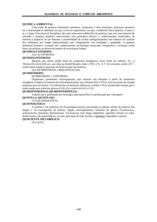 GLOSSÁRIO DE ECOLOGIA E CIÊNCIAS AMBIENTAIS
198
QUÍMICA AMBIENTAL
Uma visão da química (elementos químicos, compostos e suas estruturas, processos químicos
etc.) relacionada ao ambiente em que vivem os organismos, ou seja, o ambiente físico-químico: a terra, o
ar e a água. Esta possível disciplina, não seria uma mera subdivisão da química, mas sim uma maneira de
entender a química moderna relacionando seus princípios básicos e conhecimentos atualizados, de
maneira a propiciar ao ser humano a possibilidade de avaliar inteligentemente suas chances de usufruir
dos ambientes por tempo indeterminado, sem comprometer sua vitalidade e qualidade. A química
ambiental promove a junção dos conhecimentos da biologia molecular, bioquímica e ecologia, como
bases necessárias ao desenvolvimento de tecnologias limpas.
QUIMIOAUTÓTROFO
(Ver AUTÓTROFO)
QUIMIOLITÓTROFO
Bactéria que utiliza ampla faixa de compostos inorgânicos como fonte de carbono. Ex.: a
Thiobacillus desnitrificans, que atua na desnitrificação, reduz o NO3 a N2. A T. ferrooxidans oxida o Fe2+
,
sendo muito usada no processo de biolixiviação de minérios.
(Ver QUIMIÓTROFO; e BIOLIXIVIAÇÃO)
QUIMIÓTROFO
QUIMIÓTROFO = LITÓTROFO
Organismo, geralmente microrganismo, que sintetiza seu alimento a partir de compostos
inorgânicos simples (à maneira dos fotossintetizantes, que utilizam H2O e CO2), sem necessitar de energia
luminosa para tal síntese. As tiobactérias ou bactérias sulfurosas, oxidam o H2S, produzindo energia que é
então usada para sintetizar glicose (C6H12O6) a partir de H2O e CO2.
QUIROPTERÓFILO (QUIROPTEROFILIA)
Vegetal que é polinizado por morcegos (quiropterofilia é a polinização por morcegos).
QUITINA (e QUITINASE)
(Ver QUITINOLÍTICO)
QUITINOLÍTICO
A quitina é um polímero de N-acetilglucosamina encontrada na parede celular da maioria dos
fungos e no exoesqueleto de insetos. Alguns microrganismos, bactérias do gênero Pseudomonas,
actinomicetos (bactérias filamentosas), Trichoderma (um fungo imperfeito, saprófita comum no solo),
dentre outros, são quitinolíticos, ou seja, pela ação de uma enzima, a quitinase, degradam a quitina.
QUOCIENTE METABÓLICO
(Ver qCO2)
 