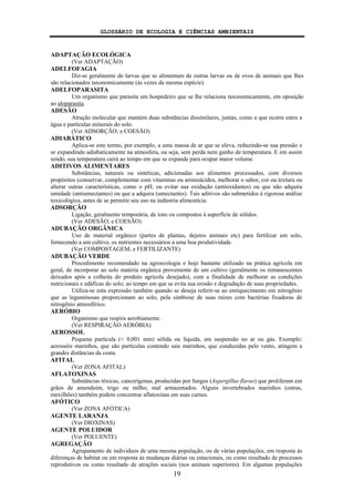 GLOSSÁRIO DE ECOLOGIA E CIÊNCIAS AMBIENTAIS
19
ADAPTAÇÃO ECOLÓGICA
(Ver ADAPTAÇÃO)
ADELFOFAGIA
Diz-se geralmente de larvas que se alimentam de outras larvas ou de ovos de animais que lhes
são relacionados taxonomicamente (às vezes da mesma espécie).
ADELFOPARASITA
Um organismo que parasita um hospedeiro que se lhe relaciona taxonomicamente, em oposição
ao aloparasita.
ADESÃO
Atração molecular que mantém duas substâncias dissimilares, juntas, como a que ocorre entre a
água e partículas minerais do solo.
(Ver ADSORÇÃO; e COESÃO)
ADIABÁTICO
Aplica-se este termo, por exemplo, a uma massa de ar que se eleva, reduzindo-se sua pressão e
se expandindo adiabaticamente na atmosfera, ou seja, sem perda nem ganho de temperatura. E em assim
sendo, sua temperatura cairá ao tempo em que se expande para ocupar maior volume.
ADITIVOS ALIMENTARES
Substâncias, naturais ou sintéticas, adicionadas aos alimentos processados, com diversos
propósitos (conservar, complementar com vitaminas ou aminoácidos, melhorar o sabor, cor ou textura ou
alterar outras características, como o pH; ou evitar sua oxidação (antioxidantes) ou que não adquira
umidade (antiumectantes) ou que a adquira (umectantes). Tais aditivos são submetidos à rigorosa análise
toxicológica, antes de se permitir seu uso na indústria alimentícia.
ADSORÇÃO
Ligação, geralmente temporária, de íons ou compostos à superfície de sólidos.
(Ver ADESÃO; e COESÃO)
ADUBAÇÃO ORGÂNICA
Uso de material orgânico (partes de plantas, dejetos animais etc) para fertilizar um solo,
fornecendo a um cultivo, os nutrientes necessários a uma boa produtividade.
(Ver COMPOSTAGEM; e FERTILIZANTE)
ADUBAÇÃO VERDE
Procedimento recomendado na agroecologia e hoje bastante utilizado na prática agrícola em
geral, de incorporar ao solo matéria orgânica proveniente de um cultivo (geralmente os remanescentes
deixados após a colheita do produto agrícola desejado), com a finalidade de melhorar as condições
nutricionais e edáficas do solo; ao tempo em que se evita sua erosão e degradação de suas propriedades.
Utiliza-se esta expressão também quando se deseja referir-se ao enriquecimento em nitrogênio
que as leguminosas proporcionam ao solo, pela simbiose de suas raízes com bactérias fixadoras de
nitrogênio atmosférico.
AERÓBIO
Organismo que respira aerobiamente.
(Ver RESPIRAÇÃO AERÓBIA)
AEROSSOL
Pequena partícula (< 0,001 mm) sólida ou líquida, em suspensão no ar ou gás. Exemplo:
aerossóis marinhos, que são partículas contendo sais marinhos, que conduzidas pelo vento, atingem a
grandes distâncias da costa.
AFITAL
(Ver ZONA AFITAL)
AFLATOXINAS
Substâncias tóxicas, cancerígenas, produzidas por fungos (Aspergillus flavus) que proliferam em
grãos de amendoim, trigo ou milho, mal armazenados. Alguns invertebrados marinhos (ostras,
mexilhões) também podem concentrar aflatoxinas em suas carnes.
AFÓTICO
(Ver ZONA AFÓTICA)
AGENTE LARANJA
(Ver DIOXINAS)
AGENTE POLUIDOR
(Ver POLUENTE)
AGREGAÇÃO
Agrupamento de indivíduos de uma mesma população, ou de várias populações, em resposta às
diferenças de habitat ou em resposta às mudanças diárias ou estacionais, ou como resultado de processos
reprodutivos ou como resultado de atrações sociais (nos animais superiores). Em algumas populações
 