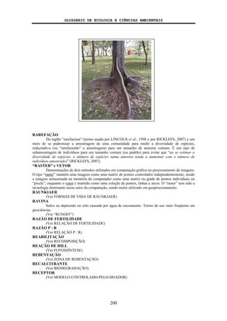 GLOSSÁRIO DE ECOLOGIA E CIÊNCIAS AMBIENTAIS
200
RAREFAÇÃO
Do inglês “rarefaction” (termo usado por LINCOLN et al., 1998 e por RICKLEFS, 2007) é um
meio de se padronizar a amostragem de uma comunidade para medir a diversidade de espécies,
reduzindo-a (ou “rarefazendo” a amostragem) para um tamanho de amostra comum. É um tipo de
subamostragem de indivíduos para um tamanho comum (ou padrão) para evitar que “ao se estimar a
diversidade de espécies, o número de espécies numa amostra tenda a aumentar com o número de
indivíduos amostrados” (RICKLEFS, 2007).
“RASTER” e VETOR
Denominações de dois métodos utilizados em computação gráfica no processamento de imagens.
O tipo “raster” mantém uma imagem como uma matriz de pontos controlados independentemente, sendo
a imagem armazenada na memória do computador como uma matriz ou grade de pontos individuais ou
“pixels”; enquanto o vetor é mantido como uma coleção de pontos, linhas e arcos. O “raster” tem sido a
tecnologia dominante nesse setor da computação, sendo muito utilizado em geoprocessamento.
RAUNKIAER
(Ver FORMAS DE VIDA DE RAUNKIAER)
RAVINA
Sulco ou depressão no solo causada por água de escoamento. Termo de uso mais freqüente em
geociências.
(Ver “RUNOFF”)
RAZÃO DE FERTILIDADE
(Ver RELAÇÃO DE FERTILIDADE)
RAZÃO P : R
(Ver RELAÇÃO P : R)
REABILITAÇÃO
(Ver RECOMPOSIÇÃO)
REAÇÃO DE HILL
(Ver FOTOSSÍNTESE)
REBENTAÇÃO
(Ver ZONA DE REBENTAÇÃO)
RECALCITRANTE
(Ver BIODEGRADAÇÃO)
RECEPTOR
(Ver MODELO CONTROLADO-PELO-DOADOR)
 
