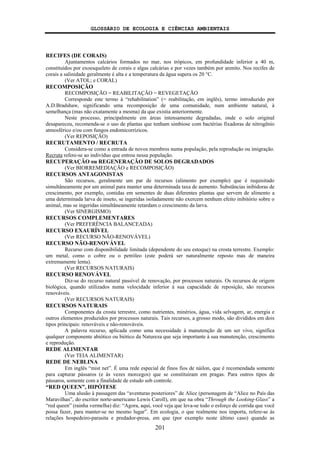GLOSSÁRIO DE ECOLOGIA E CIÊNCIAS AMBIENTAIS
201
RECIFES (DE CORAIS)
Ajuntamentos calcários formados no mar, nos trópicos, em profundidade inferior a 40 m,
constituídos por exoesqueleto de corais e algas calcárias e por vezes também por arenito. Nos recifes de
corais a salinidade geralmente é alta e a temperatura da água supera os 20 °C.
(Ver ATOL; e CORAL)
RECOMPOSIÇÃO
RECOMPOSIÇÃO = REABILITAÇÃO = REVEGETAÇÃO
Corresponde este termo à “rehabilitation” (= reabilitação, em inglês), termo introduzido por
A.D.Bradshaw, significando uma recomposição de uma comunidade, num ambiente natural, à
semelhança (mas não exatamente a mesma) da que existia anteriormente.
Neste processo, principalmente em áreas intensamente degradadas, onde o solo original
desapareceu, recomenda-se o uso de plantas que tenham simbiose com bactérias fixadoras de nitrogênio
atmosférico e/ou com fungos endomicorrízicos.
(Ver REPOSIÇÃO)
RECRUTAMENTO / RECRUTA
Considera-se como a entrada de novos membros numa população, pela reprodução ou imigração.
Recruta refere-se ao indivíduo que entrou nessa população.
RECUPERAÇÃO ou REGENERAÇÃO DE SOLOS DEGRADADOS
(Ver BIORREMEDIAÇÃO e RECOMPOSIÇÃO)
RECURSOS ANTAGONISTAS
São recursos, geralmente um par de recursos (alimento por exemplo) que é requisitado
simultâneamente por um animal para manter uma determinada taxa de aumento. Substâncias inibidoras de
crescimento, por exemplo, contidas em sementes de duas diferentes plantas que servem de alimento a
uma determinada larva de inseto, se ingeridas isoladamente não exercem nenhum efeito inibitório sobre o
animal, mas se ingeridas simultâneamente retardam o crescimento da larva.
(Ver SINERGISMO)
RECURSOS COMPLEMENTARES
(Ver PREFERÊNCIA BALANCEADA)
RECURSO EXAURÍVEL
(Ver RECURSO NÃO-RENOVÁVEL)
RECURSO NÃO-RENOVÁVEL
Recurso com disponibilidade limitada (dependente do seu estoque) na crosta terrestre. Exemplo:
um metal, como o cobre ou o petróleo (este poderá ser naturalmente reposto mas de maneira
extremamente lenta).
(Ver RECURSOS NATURAIS)
RECURSO RENOVÁVEL
Diz-se do recurso natural passível de renovação, por processos naturais. Os recursos de origem
biológica, quando utilizados numa velocidade inferior à sua capacidade de reposição, são recursos
renováveis.
(Ver RECURSOS NATURAIS)
RECURSOS NATURAIS
Componentes da crosta terrestre, como nutrientes, minérios, água, vida selvagem, ar, energia e
outros elementos produzidos por processos naturais. Tais recursos, a grosso modo, são divididos em dois
tipos principais: renováveis e não-renováveis.
A palavra recurso, aplicada como uma necessidade à manutenção de um ser vivo, significa
qualquer componente abiótico ou biótico da Natureza que seja importante à sua manutenção, crescimento
e reprodução.
REDE ALIMENTAR
(Ver TEIA ALIMENTAR)
REDE DE NEBLINA
Em inglês “mist net”. É uma rede especial de finos fios de náilon, que é recomendada somente
para capturar pássaros (e às vezes morcegos) que se constituiram em pragas. Para outros tipos de
pássaros, somente com a finalidade de estudo sob controle.
“RED QUEEN”, HIPÓTESE
Uma alusão à passagem das “aventuras posteriores” de Alice (personagem de “Alice no País das
Maravilhas”, do escritor norte-americano Lewis Caroll), em que na obra “Through the Looking-Glass” a
“red queen” (rainha vermelha) diz: “Agora, aqui, você veja que leva-se todo o esforço de corrida que você
possa fazer, para manter-se no mesmo lugar”. Em ecologia, o que realmente nos importa, refere-se às
relações hospedeiro-parasita e predador-presa, em que (por exemplo neste último caso) quando as
 