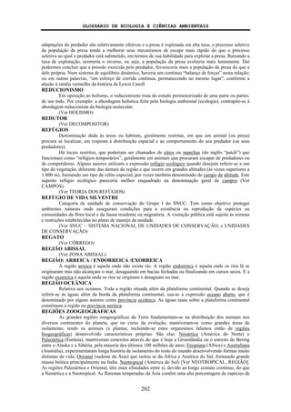 GLOSSÁRIO DE ECOLOGIA E CIÊNCIAS AMBIENTAIS
202
adaptações do predador são relativamente efetivas e a presa é explotada em alta taxa, o processo seletivo
da população da presa tende a melhorar seus mecanismos de escape mais rápido do que o processo
seletivo ao qual o predador está submetido, em termos de sua habilidade para explotar a presa. Baixando a
taxa de explotação, ocorreria o inverso, ou seja, a população da presa evoluiria mais lentamente. Daí
podermos concluir que a pressão exercida pelo predador, favoreceria mais a população da presa do que a
dele própria. Num sistema de equilíbrio dinâmico, haveria um contínuo “balanço de forças” nesta relação;
ou em outras palavras, “um esforço de corrida contínua, permanecendo no mesmo lugar”, conforme a
alusão à rainha vermelha da história de Lewis Caroll.
REDUCIONISMO
Em oposição ao holismo, o reducionismo trata do estudo pormenorizado de uma parte ou partes,
de um todo. Por exemplo: a abordagem holística feita pela biologia ambiental (ecologia), contrapõe-se à
abordagem reducionista da biologia molecular.
(Ver HOLISMO)
REDUTOR
(Ver DECOMPOSITOR)
REFÚGIOS
Denominação dada às áreas ou habitats, geralmente restritas, em que um animal (ou presa)
procura se localizar, em resposta à distribuição espacial e ao comportamento do seu predador (ou seus
predadores).
Há locais restritos, que poderiam ser chamados de sítios ou manchas (do inglês “patch”) que
funcionam como “refúgios temporários”, geralmente em animais que procuram escapar de predadores ou
de competidores. Alguns autores utilizam a expressão refúgio ecológico quando desejam referir-se a um
tipo de vegetação, diferente das demais da região e que ocorre em grandes altitudes (às vezes superiores a
1.800 m), formando um tipo de relito especial, por vezes também denominado de campo de altitude. Este
suposto refúgio ecológico pareceria melhor enquadrado na denominação geral de campos (Ver
CAMPOS).
(Ver TEORIA DOS REFÚGIOS)
REFÚGIO DE VIDA SILVESTRE
Categoria de unidade de conservação do Grupo I do SNUC. Tem como objetivo proteger
ambientes naturais onde asseguram condições para a existência ou reprodução de espécies ou
comunidades da flora local e da fauna residente ou migratória. A visitação pública está sujeita às normas
e restrições estabelecidas no plano de manejo da unidade.
(Ver SNUC − SISTEMA NACIONAL DE UNIDADES DE CONSERVAÇÃO; e UNIDADES
DE CONSERVAÇÃO)
REGATO
(Ver CÓRREGO)
REGIÃO ABISSAL
(Ver ZONA ABISSAL)
REGIÃO: ARREICA / ENDORREICA /EXORREICA
A região arreica é aquela onde não existe rio. A região endorreica é aquela onde os rios lá se
originaram mas não alcançam o mar, desaguando em bacias fechadas ou finalizando em cursos secos. E a
região exorreica é aquela onde os rios se originam e desaguam no mar.
REGIÃO OCEÂNICA
Relativa aos oceanos. Toda a região situada além da plataforma continental. Quando se deseja
referir-se às águas além da borda da plataforma continental, usa-se a expressão oceano aberto, que é
denominado por alguns autores como província oceânica. As águas rasas sobre a plataforma continental
constituem a região ou província nerítica.
REGIÕES ZOOGEOGRÁFICAS
As grandes regiões zoogeográficas da Terra fundamentam-se na distribuição dos animais nos
diversos continentes do planeta, que no curso da evolução, mantiveram-se como grandes áreas de
isolamento, tendo os animais (e plantas; incluindo-se estes organismos falamos então de regiões
biogeográficas) desenvolvido características próprias. São elas: Neoártica (América do Norte) e
Paleoártica (Eurásia), mantiveram conexões através do que é hoje a Groenlândia ou o estreito de Bering
entre o Alaska e a Sibéria, pela maioria dos últimos 100 milhões de anos; Etiopiana (África) e Australiana
(Austrália), experimentaram longa história de isolamento do resto do mundo desenvolvendo formas muito
distintas de vida; Oriental (sudeste da Ásia) que isolou se da África e América do Sul, formando grande
massa biótica principalmente na India. Neotropical (América do Sul) [Ver NEOTROPICAL, REGIÃO].
As regiões Paleoártica e Oriental, têm mais afinidades entre si, devido ao longo contato contínuo, do que
a Neoártica e a Neotropical. As florestas temperadas da Ásia contêm uma alta porcentagem de espécies de
 