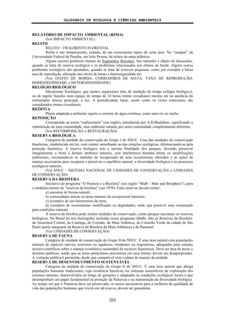 GLOSSÁRIO DE ECOLOGIA E CIÊNCIAS AMBIENTAIS
205
RELATÓRIO DE IMPACTO AMBIENTAL (RIMA)
(Ver IMPACTO AMBIENTAL)
RELITO
RELITO = FRAGMENTO FLORESTAL
Relito é um remanescente, isolado, de um ecossistema típico de certa área. No “campus” da
Universidade Federal da Paraíba, em João Pessoa, há relitos da mata atlântica.
Alguns autores preferem chamar de fragmentos florestais. Seu tamanho é objeto de discussões,
quando se trata de reserva ecológica e os problemas relacionados aos efeitos de borda. Alguns outros
problemas ecológicos são apontados, quando se trata de reservas pequenas, como por exemplo a baixa
taxa de reprodução, alteração nos níveis de homo e heterozigosidade etc.
(Ver EFEITO DE BORDA; CORREDORES DE MATA; TAXA DE REPRODUÇÃO;
HOMOZIGOSIDADE; e HETEROZIGOSIDADE)
RELÓGIO BIOLÓGICO
Mecanismo fisiológico, que muitos organismos têm, de medição do tempo (relógio biológico),
ou de repetir funções num espaço de tempo de 24 horas (ritmo circadiano) mesmo até na ausência do
estimulador diurno principal, a luz. A periodicidade lunar, assim como os ciclos estacionais são
considerados ritmos circadianos.
REÓFITA
Planta adaptada a ambiente sujeito a corrente de água contínua, como num rio ou riacho.
REPOSIÇÃO
Corresponde ao termo “replacement” (em inglês), introduzido por A.D.Bradshaw, significando a
substituição de uma comunidade, num ambiente natural, por outra comunidade completamente diferente.
(Ver RECOMPOSIÇÃO; e RESTAURAÇÃO)
RESERVA BIOLÓGICA
Categoria de unidade de conservação do Grupo I do SNUC. Uma das unidades de conservação
brasileiras, estabelecida em lei, com caráter semelhante ao das estações ecológicas, diferenciando-se pela
proteção faunística. A reserva biológica tem a mesma finalidade dos parques, devendo preservar
integralmente a biota e demais atributos naturais, sem inteferência humana direta ou modificações
ambientais, excetuando-se as medidas de recuperação de seus ecossistemas alterados e as ações de
manejo necessárias para recuperar e preservar o equilíbrio natural, a diversidade biológica e os processos
ecológicos naturais.
(Ver SNUC − SISTEMA NACIONAL DE UNIDADES DE CONSERVAÇÃO; e UNIDADES
DE CONSERVAÇÃO)
RESERVA DA BIOSFERA
Iniciativa do programa “O Homem e a Biosfera” (em inglês “MaB – Man and Biosphere”), para
o estabelecimento de “reservas da biosfera” (em 1970). Estas reservas devem conter:
a) amostras do bioma natural;
b) comunidades únicas ou áreas naturais de excepcional interesse;
c) exemplos de uso harmonioso da terra;
d) exemplos de ecossistemas modificados ou degradados, onde seja possível uma restauração
para condições naturais.
A reserva da biosfera pode incluir unidades de conservação, como parques nacionais ou reservas
biológicas. No Brasil há seis biorregiões incluídas nesse programa (MaB). São as Reservas da Biosfera:
da Amazônia Central, da Caatinga, do Cerrado, da Mata Atlântica, do Cinturão Verde da cidade de São
Paulo (parte integrante da Reserva da Biosfera da Mata Atlântica) e do Pantanal.
(Ver UNIDADES DE CONSERVAÇÃO)
RESERVA DE FAUNA
Categoria de unidade de conservação do Grupo II do SNUC. É uma área natural com populações
animais de espécies nativas, terrestres ou aquáticas, residentes ou migratórias, adequadas para estudos
técnico-científicos sobre o manejo econômico sustentátel de recursos faunísticos. Deve ser área de posse e
domínio públicos, sendo que as áreas particulares porventura em seus limites devem ser desapropriadas.
A visitação pública é permitida, desde que compatível com o plano de manejo da unidade.
RESERVA DE DESENVOLVIMENTO SUSTENTÁVEL
Categoria de unidade de conservação do Grupo II do SNUC. É uma área natural que abriga
populações humanas tradicionais, cuja existência baseia-se em sistemas sustentáveis de exploração dos
recursos naturais, desenvolvidos ao longo de gerações e adaptados às condições ecológicas locais e que
desempenham um papel fundamental na proteção da Natureza e na manutenção da diversidade biológica.
Ao tempo em que a Natureza deve ser preservada, os meios necessários para a melhoria da qualidade de
vida das populações humanas que vivem em tal reserva, devem ser garantidos.
 