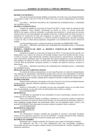 GLOSSÁRIO DE ECOLOGIA E CIÊNCIAS AMBIENTAIS
206
RESERVA ECOLÓGICA
Área de preservação permanente (pública ou particular, de acordo com a sua situação dominial),
mencionada no artigo 18 da Lei nº 6.938, de 31/08/81, bem como a que for estabelecida por ato do Poder
Público.
(Ver SNUC − SISTEMA NACIONAL DE UNIDADES DE CONSERVAÇÃO; e UNIDADES
DE CONSERVAÇÃO)
RESERVA EXTRATIVISTA
Categoria de unidade de conservação do Grupo II do SNUC. Criada a partir da sugestão do líder
sindical seringalista, “Chico Mendes” (assassinado em dez/89, no Acre). As reservas extrativistas
(RESEX) são espaços territoriais destinados à exploração auto-sustentável e conservação dos recursos
naturais renováveis, por uma população com tradição extrativista. A primeira delas foi criada com base na
experiência do extrativismo do látex (da seringueira), na região de Xapuri, Acre. Complementam o
extrativismo a agricultura de subsistência e a criação de animais de pequeno porte, devendo-se proteger
os meios de vida e a cultura dessas populações, assegurando o uso sustentável dos recursos naturais da
unidade.
Uma boa abordagem sobre o extrativismo pode ser encontrada em EMPERAIRE (2000).
(Ver SNUC − SISTEMA NACIONAL DE UNIDADES DE CONSERVAÇÃO; e UNIDADES
DE CONSERVAÇÃO)
RESERVA PARTICULAR (REP) ou RESERVA PARTICULAR DO PATRIMÔNIO
NACIONAL (RPPN)
Categoria de unidade de conservação do Grupo II do SNUC. É uma área privada, gravada com
perpetuidade, com o objetivo de conservar a diversidade biológica. Imóvel sob domínio privado, em que,
no todo ou em parte, sejam identificadas condições naturais primitivas, semi-primitivas, recuperadas ou
cujas características justifiquem ações de recuperação, pelo aspecto paisagístico, ou para preservação do
ciclo biológico de espécies da fauna e da flora nativa do Brasil. Instituída pelo Decreto nº 98.914, de
31/01/90. Nela são permitidos a pesquisa científica e a visitação com objetivos turísticos, recreativos e
educacionais.
(Ver SNUC − SISTEMA NACIONAL DE UNIDADES DE CONSERVAÇÃO; e UNIDADES
DE CONSERVAÇÃO)
RESGATE (ou SALVAMENTO), EFEITO
Em estudos de dinâmica de populações, ou mais especificamente em estudos de metapopulações,
uma imigração de subpopulação suficientemente grande, pode evitar que uma subpopulação em declínio
venha a se tornar extinta, ou seja, a taxa de extinção desta subpopulação em declínio decrescerá à medida
em que a fração de novas manchas ocupadas (pelos imigrantes) aumente no habitat desta subpopulação.
RESÍDUO SÓLIDO
Material sólido indesejável, descartado ou não sob a forma livre, de diversas atividades humanas
(resíduos sólidos: agrícolas, industriais, domésticos ou urbanos em geral etc).
RESILIÊNCIA
Refere-se à elasticidade. É a velocidade com que uma comunidade retorna ao seu estado inicial
após uma perturbação, ou seja, após sofrer um deslocamento desse estado ou condição.
(Ver ESTABILIDADE)
RESISTÊNCIA
É a habilidade ou capacidade de uma comunidade em resistir à perturbação e portanto, de evitar
modificação de seu estado inicial.
Fala-se em resistência (simples ou múltipla) a antibióticos ou a pesticidas, quando um organismo
apresenta mecanismos de reação aos efeitos desses biocidas. No caso particular dos pesticidas, utiliza-se o
termo resistência cruzada quando uma determinada espécie (ou sua população) tende a resistir a um
pesticida e aos demais a este relacionado (um inseto resistente ao paration, tolera o malation).
(Ver ESTABILIDADE)
RESISTÊNCIA CRUZADA
(Ver RESISTÊNCIA)
RESOLUÇÃO
Ato administrativo normativo expedido por autoridade do executivo, procurando disciplinar
matéria de sua competência específica. No caso do CONAMA - Conselho Nacional do Meio Ambiente,
as resoluções referem-se às decisões normativas tomadas pelos seus membros.
RESPIRAÇÃO AERÓBIA
Respiração onde o oxigênio molecular (O2) funciona como aceptor de hidrogênio (oxidante).
Os organismos que têm o O2 como indispensável para suas necessidades energéticas,
funcionando este gás como um agente oxidante terminal, são denominados de “aeróbios obrigatórios” (os
organismos superiores).
 
