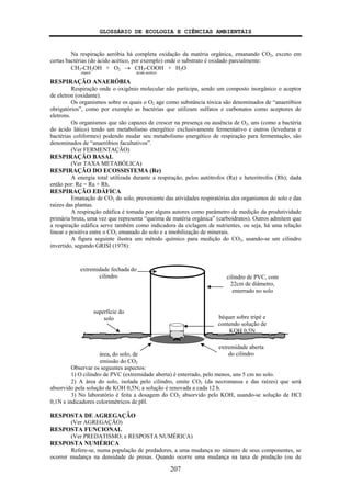 GLOSSÁRIO DE ECOLOGIA E CIÊNCIAS AMBIENTAIS
207
Na respiração aeróbia há completa oxidação da matéria orgânica, emanando CO2, exceto em
certas bactérias (do ácido acético, por exemplo) onde o substrato é oxidado parcialmente:
CH3-CH2OH + O2 → CH3-COOH + H2O
etanol ácido acético
RESPIRAÇÃO ANAERÓBIA
Respiração onde o oxigênio molecular não participa, sendo um composto inorgânico o aceptor
de eletron (oxidante).
Os organismos sobre os quais o O2 age como substância tóxica são denominados de “anaeróbios
obrigatórios”, como por exemplo as bactérias que utilizam sulfatos e carbonatos como aceptores de
eletrons.
Os organismos que são capazes de crescer na presença ou ausência de O2, uns (como a bactéria
do ácido lático) tendo um metabolismo energético exclusivamente fermentativo e outros (leveduras e
bactérias coliformes) podendo mudar seu metabolismo energético de respiração para fermentação, são
denominados de “anaeróbios facultativos”.
(Ver FERMENTAÇÃO)
RESPIRAÇÃO BASAL
(Ver TAXA METABÓLICA)
RESPIRAÇÃO DO ECOSSISTEMA (Re)
A energia total utilizada durante a respiração, pelos autótrofos (Ra) e heterótrofos (Rh); dada
então por: Re = Ra + Rh.
RESPIRAÇÃO EDÁFICA
Emanação de CO2 do solo, proveniente das atividades respiratórias dos organismos do solo e das
raízes das plantas.
A respiração edáfica é tomada por alguns autores como parâmetro de medição da produtividade
primária bruta, uma vez que representa “queima de matéria orgânica” (carboidratos). Outros admitem que
a respiração edáfica serve também como indicadora da ciclagem de nutrientes, ou seja, há uma relação
linear e positiva entre o CO2 emanado do solo e a imobilização de minerais.
A figura seguinte ilustra um método químico para medição do CO2, usando-se um cilindro
invertido, segundo GRISI (1978):
Observar os seguintes aspectos:
1) O cilindro de PVC (extremidade aberta) é enterrado, pelo menos, uns 5 cm no solo.
2) A área do solo, isolada pelo cilindro, emite CO2 (da necromassa e das raízes) que será
absorvido pela solução de KOH 0,5N; a solução é renovada a cada 12 h.
3) No laboratório é feita a dosagem do CO2 absorvido pelo KOH, usando-se solução de HCl
0,1N e indicadores colorimétricos de pH.
RESPOSTA DE AGREGAÇÃO
(Ver AGREGAÇÃO)
RESPOSTA FUNCIONAL
(Ver PREDATISMO; e RESPOSTA NUMÉRICA)
RESPOSTA NUMÉRICA
Refere-se, numa população de predadores, a uma mudança no número de seus componentes, se
ocorrer mudança na densidade de presas. Quando ocorre uma mudança na taxa de predação (ou de
cilindro de PVC, com
22cm de diâmetro,
enterrado no solo
extremidade aberta
do cilindro
béquer sobre tripé e
contendo solução de
KOH 0,5N
extremidade fechada do
cilindro
área, do solo, de
emissão do CO2
superfície do
solo
 