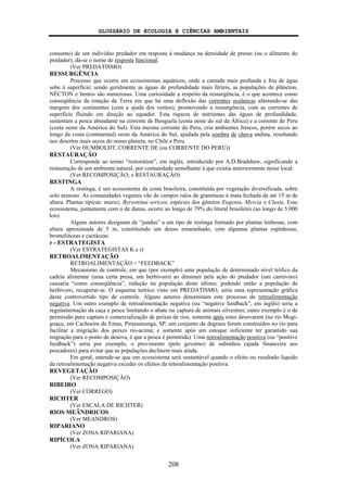 GLOSSÁRIO DE ECOLOGIA E CIÊNCIAS AMBIENTAIS
208
consumo) de um indivíduo predador em resposta à mudança na densidade de presas (ou o alimento do
predador), dá-se o nome de resposta funcional.
(Ver PREDATISMO)
RESSURGÊNCIA
Processo que ocorre em ecossistemas aquáticos, onde a camada mais profunda e fria de água
sobe à superfície; sendo geralmente as águas de profundidade mais férteis, as populações de plâncton,
NÉCTON e bentos são numerosas. Uma curiosidade a respeito da ressurgência, é o que acontece como
conseqüência da rotação da Terra em que há uma deflexão das correntes oceânicas afastando-se das
margens dos continentes (com a ajuda dos ventos), promovendo a ressurgência, com as correntes de
superfície fluindo em direção ao equador. Esta riqueza de nutrientes das águas de profundidade,
sustentam a pesca abundante na corrente de Benguela (costa oeste do sul da África) e a corrente do Peru
(costa oeste da América do Sul). Esta mesma corrente do Peru, cria ambientes frescos, porém secos ao
longo da costa (continental) oeste da América do Sul, ajudada pela sombra de chuva andina, resultando
nos desertos mais secos do nosso planeta, no Chile e Peru.
(Ver HUMBOLDT, CORRENTE DE (ou CORRENTE DO PERU))
RESTAURAÇÃO
Corresponde ao termo “restoration”, em inglês, introduzido por A.D.Bradshaw, significando a
restauração de um ambiente natural, por comunidade semelhante à que existia anteriormente nesse local.
(Ver RECOMPOSIÇÃO; e RESTAURAÇÃO)
RESTINGA
A restinga, é um ecossistema da costa brasileira, constituída por vegetação diversificada, sobre
solo arenoso. As comunidades vegetais vão de campos ralos de gramíneas à mata fechada de até 15 m de
altura. Plantas típicas: muricí, Byrsonima sericea; espécies dos gêneros Eugenia, Myrcia e Clusia. Esse
ecossistema, juntamente com o de dunas, ocorre ao longo de 79% do litoral brasileiro (ao longo de 5.000
km).
Alguns autores designam de “jundus” a um tipo de restinga formado por plantas lenhosas, com
altura aproximada de 5 m, constituindo um denso emaranhado, com algumas plantas espinhosas,
bromeliáceas e cactáceas.
r - ESTRATEGISTA
(Ver ESTRATEGISTAS K e r)
RETROALIMENTAÇÃO
RETROALIMENTAÇÃO = “FEEDBACK”
Mecanismo de controle, em que (por exemplo) uma população de determinado nível trófico da
cadeia alimentar (uma certa presa, um herbívoro) ao diminuir pela ação do predador (um carnívoro)
causaria “como conseqüência”, redução na população deste último; podendo então a população de
herbívoro, recuperar-se. O esquema teórico visto em PREDATISMO, seria uma representação gráfica
deste controvertido tipo de controle. Alguns autores denominam este processo de retroalimentação
negativa. Um outro exemplo de retroalimentação negativa (ou “negative feedback”, em inglês) seria a
regulamentação da caça e pesca limitando o abate ou captura de animais silvestres; outro exemplo é o de
permissão para captura e comercialização de peixes de rios, somente após estes desovarem (no rio Mogi-
guaçu, em Cachoeira de Emas, Pirassununga, SP, um conjunto de degraus foram construídos no rio para
facilitar a migração dos peixes rio-acima; e somente após um estoque suficiente ter garantido sua
migração para o ponto de desova, é que a pesca é permitida). Uma retroalimentação positiva (ou “positive
feedback”) seria por exemplo, o provimento (pelo governo) de subsídios (ajuda financeira aos
pescadores) para evitar que as populações declinem mais ainda.
Em geral, entende-se que um ecossistema será sustentável quando o efeito ou resultado líquido
da retroalimentação negativa exceder os efeitos da retroalimentação positiva.
REVEGETAÇÃO
(Ver RECOMPOSIÇÃO)
RIBEIRO
(Ver CÓRREGO)
RICHTER
(Ver ESCALA DE RICHTER)
RIOS MEÂNDRICOS
(Ver MEANDROS)
RIPARIANO
(Ver ZONA RIPARIANA)
RIPÍCOLA
(Ver ZONA RIPARIANA)
 