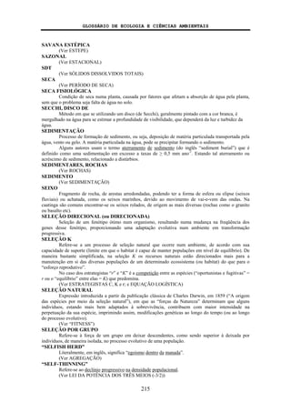 GLOSSÁRIO DE ECOLOGIA E CIÊNCIAS AMBIENTAIS
215
SAVANA ESTÉPICA
(Ver ESTEPE)
SAZONAL
(Ver ESTACIONAL)
SDT
(Ver SÓLIDOS DISSOLVIDOS TOTAIS)
SECA
(Ver PERÍODO DE SECA)
SECA FISIOLÓGICA
Condição de seca numa planta, causada por fatores que afetam a absorção de água pela planta,
sem que o problema seja falta de água no solo.
SECCHI, DISCO DE
Método em que se utilizando um disco (de Secchi), geralmente pintado com a cor branca, é
mergulhado na água para se estimar a profundidade de visibilidade, que dependerá da luz e turbidez da
água.
SEDIMENTAÇÃO
Processo de formação de sedimento, ou seja, deposição de matéria particulada transportada pela
água, vento ou gelo. A matéria particulada na água, pode se precipitar formando o sedimento.
Alguns autores usam o termo aterramento de sedimento (do inglês “sediment burial”) que é
definido como uma sedimentação em excesso a taxas de ≥ 0,5 mm ano-1
. Estando tal aterramento ou
acréscimo de sedimento, relacionado a distúrbios.
SEDIMENTARES, ROCHAS
(Ver ROCHAS)
SEDIMENTO
(Ver SEDIMENTAÇÃO)
SEIXO
Fragmento de rocha, de arestas arredondadas, podendo ter a forma de esfera ou elipse (seixos
fluviais) ou achatada, como os seixos marinhos, devido ao movimento de vai-e-vem das ondas. Na
caatinga são comuns encontrar-se os seixos rolados, de origem as mais diversas (rochas como o granito
ou basalto etc).
SELEÇÃO DIRECIONAL (ou DIRECIONADA)
Seleção de um fenótipo ótimo num organismo, resultando numa mudança na freqüência dos
genes desse fenótipo, proporcionando uma adaptação evolutiva num ambiente em transformação
progressiva.
SELEÇÃO K
Refere-se a um processo de seleção natural que ocorre num ambiente, de acordo com sua
capacidade de suporte (limite em que o habitat é capaz de manter populações em nível de equilíbrio). De
maneira bastante simplificada, na seleção K os recursos naturais estão direcionados mais para a
manutenção em si das diversas populações de um determinado ecossistema (ou habitat) do que para o
“esforço reprodutivo”.
No caso dos estrategistas “r” e “K” é a competição entre as espécies (“oportunistas e fugitivas” =
r ou o “equilíbrio” entre elas = K) que predomina.
(Ver ESTRATEGISTAS C, K e r; e EQUAÇÃO LOGÍSTICA)
SELEÇÃO NATURAL
Expressão introduzida a partir da publicação clássica de Charles Darwin, em 1859 (“A origem
das espécies por meio da seleção natural”), em que as “forças da Natureza” determinam que alguns
indivíduos, estando mais bem adaptados à sobrevivência, contribuem com maior intensidade na
perpetuação da sua espécie, imprimindo assim, modificações genéticas ao longo do tempo (ou ao longo
do processo evolutivo).
(Ver “FITNESS”)
SELEÇÃO POR GRUPO
Refere-se à força de um grupo em deixar descendentes, como sendo superior à deixada por
indivíduos, de maneira isolada, no processo evolutivo de uma população.
“SELFISH HERD”
Literalmente, em inglês, significa “egoísmo dentro da manada”.
(Ver AGREGAÇÃO)
“SELF-THINNING”
Refere-se ao declínio progressivo na densidade populacional.
(Ver LEI DA POTÊNCIA DOS TRÊS MEIOS (-3/2))
 