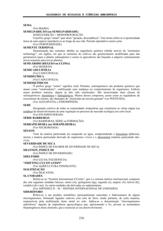 GLOSSÁRIO DE ECOLOGIA E CIÊNCIAS AMBIENTAIS
216
SEMA
(Ver IBAMA)
SEMELPARIÇÃO (ou SEMELPARIDADE)
SEMELPARIÇÃO = MONOPROCRIAÇÃO
O prefixo grego “semel” quer dizer “geração, descendência”. Este termo refere-se à oportunidade
única de uma espécie reproduzir-se ao longo de sua vida. Período reprodutivo muito curto.
(Ver ITEROPARIDADE)
SEMENTE TERMINAL
Denominação das sementes obtidas na engenharia genética (obtida através da “terminator
technology”, em inglês), em que as sementes de cultivos são geneticamente modificadas para não
germinarem (para o plantio subseqüente) e assim os agricultores são forçados a adquirir continuamente
novas sementes para novos plantios.
SEMI-ÁRIDO (REGIÃO ou CLIMA)
(Ver DESERTO)
SEMICADUCIFÓLIA
(Ver CADUCIFOLIA)
SEMIDECÍDUA
(Ver CADUCIFOLIA)
SEMIOQUÍMICOS
O prefixo grego “semio” significa sinal. Portanto, semioquímicos são produtos químicos que
atuam como “sinalizadores”, viabilizando uma mudança no comportamento de organismos. Embora
sejam produtos naturais, alguns já têm sido sintetizados. São mencionadas duas classes de
semioquímicos: feromônios e aleloquímicos. Muitos desses compostos, assim como os reguladores de
crescimento de insetos, são chamados de “inseticidas de terceira geração” (ver PESTICIDA).
(Ver ALELOPATIA; e FEROMÔNIOS)
SERE
Designação coletiva de todas as comunidades temporárias que constituem as várias etapas (ou
estádios) de desenvolvimento de uma vegetação no processo de sucessão ecológica em certo local.
(Ver ESTÁDIOS SERAIS)
SÉRIE BARREIRAS
(Ver BARREIRAS, SÉRIE ou FORMAÇÃO)
SERRAPILHEIRA (ou SERAPILHEIRA)
(Ver NECROMASSA)
SÉSTON
Total da matéria particulada em suspensão na água, compreendendo o biosséston (plâncton,
nécton e matéria particulada derivada de organismos vivos) e o abiosséston (matéria particulada não-
viva).
SEVERIDADE DE SECA
(Ver ÍNDICE DE PALMER DE SEVERIDADE DE SECA)
SHANNON, ÍNDICE DE
(Ver ÍNDICE DE DIVERSIDADE)
SHELFORD
(Ver LEI DA TOLERÂNCIA)
“SHIFTING CULTIVATION”
(Ver AGRICULTURA ITINERANTE)
SIALITIZAÇÃO
(Ver SILICATOS)
SI, UNIDADES
Refere-se ao “Système International d’Unités”, que é o sistema métrico internacional, composto
das sete seguintes unidades básicas: metro (m), quilograma (kg), segundo (s), ampere (A), kelvin (K),
candela (cd) e mol. As outras unidades são derivadas ou suplementares.
(Ver APÊNDICE II − SI – SISTEMA INTERNACIONAL DE UNIDADES)
SIDERÓFORO
Refere-se a um produto metabólico (principalmente catecolato e hidroxamato) de alguns
microrganismos, formando ligações estáveis com íons de ferro, sendo portanto, de certa maneira,
responsáveis pela mobilização deste metal no solo. Aplica-se a denominação “microrganismos
sideróforos” àqueles de importância agroecológica que, aprisionando o Fe, privam os nematódeos
fitopatogênicos deste elemento, que é essencial ao seu desenvolvimento.
 
