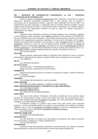 GLOSSÁRIO DE ECOLOGIA E CIÊNCIAS AMBIENTAIS
217
SIG − SISTEMAS DE INFORMAÇÃO GEOGRÁFICA ou SGI – SISTEMAS
GEOGRÁFICOS DE INFORMAÇÃO
Também chamados de Sistemas Geoinformativos (SGI), objetivam a estruturação de sistemas
informativos, garantindo informações necessárias sobre o meio ambiente, para sua proteção e
conservação, para os planejamentos urbanos e regionais; enfim cadastrando uma base de dados e de
conhecimentos que forem necessários à compreensão sobre as interações Natureza-sociedade. Uma das
exigências mais importantes dos SIGs é a unificação dos dados e informações sob o enfoque sistêmico.
Consta em geral, dos componentes estruturais (i) banco de dados, (ii) modelos (conceituais e
matemáticos) e (iii) imagens.
SILICATOS
Compostos salinos, abundantes na Natureza, formando feldspatos, micas, piroxênios, anfibólios
e outros. Quando em contato com água, sofrem hidrólise, podendo ser total ou parcial (ver ACIDÓLISE).
No caso de hidrólise total, além do alumínio, o ferro também pode permanecer no perfil do solo (estes
elementos têm comportamento geoquímico semelhantes). Ao processo de eliminação total da sílica e
formação de oxi-hidróxidos de alumínio e de ferro dão-se os nomes: alitização (referente ao alumínio) e
ferralitização (referente ao ferro). No caso de hidrólise parcial, havendo formação de silicatos de
alumínio, o processo é denominado sialitização; aqui aplicam-se os termos monossialitização (quando se
formam argilominerais (= aluminossilicatos hidratados) do tipo da caulinita, com relação Si:Al de 1:1) e
bissialitização (quando se formam argilominerais do tipo esmectita, com relação Si:Al de 2:1).
(Ver LATOLIZAÇÃO)
SILICOSE
Afecção pulmonar causada pela inalação de partículas muito diminutas de sílica ou silicatos,
principalmente. Partículas de areia, granito ou quartzo também estão enquadradas nesta conceituação.
(Ver ASBESTO)
SILTE
(Ver TEXTURA DO SOLO)
SILVICULTURA
SILVICULTURA = ENGENHARIA FLORESTAL
Estudo de florestas e exploração de recursos florestais.
SIMBIONTE
Organismo participante do processo de simbiose ou mutualismo. Portanto, o adjetivo simbiôntico
qualifica o simbionte.
(Ver MUTUALISMO)
SIMBIOSE
(Ver INTERAÇÃO ECOLÓGICA; e MUTUALISMO)
SIMILARIDADE
(Ver ÍNDICE DE SIMILARIDADE; e LIMITE DE SIMILARIDADE)
SIMILARIDADE DE DEMANDAS E TOLERÂNCIAS (DE INDIVÍDUOS)
(Ver SUPERORGANISMO)
SIMILARIDADE PERCENTUAL
(Ver PERCENTUAL DE SIMILARIDADE)
SIMPATRIA
Caso em que duas espécies, intimamente relacionadas, descendentes de um ancestral comum
(portanto, do mesmo gênero), embora vivendo numa mesma área (mas não necessariamente com o
mesmo nicho ecológico) apresentam divergência de caractéres, isto é, têm características (morfológicas,
fisiológicas ou de comportamento) dissimilares.
O isolamento ecológico ou genético numa mesma área, pode resultar numa especiação
simpátrica. Ao fator determinante genético que impede o intercruzamento entre indivíduos de espécies
simpátricas, dá-se o nome de mecanismo de isolamento intrínseco. Se houver um impedimento do tipo
“barreira ambiental”, usa-se a denominação mecanismo de isolamento extrínseco.
(Ver ALOPATRIA)
SIMPSON, ÍNDICE DE
(Ver ÍNDICE DE DIVERSIDADE)
SINECOLOGIA
Uma das subdivisões da ecologia que estuda grupos de organismos, que estejam associados,
como uma unidade e a relação que os mesmos mantêm entre si.
(Ver AUTOECOLOGIA)
SINERGISMO
Fenômeno em que duas populações, geralmente em protocooperação, são capazes de sintetizar
determinado produto, formar uma estrutura distinta ou induzir uma resposta patológica etc.
 