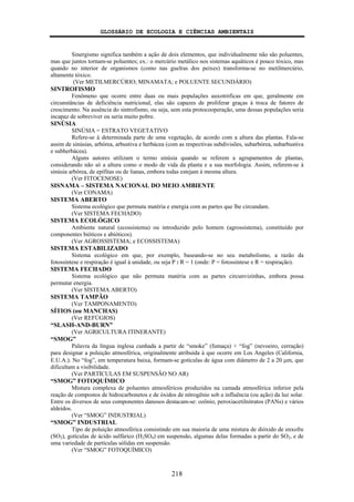 GLOSSÁRIO DE ECOLOGIA E CIÊNCIAS AMBIENTAIS
218
Sinergismo significa também a ação de dois elementos, que individualmente não são poluentes,
mas que juntos tornam-se poluentes; ex.: o mercúrio metálico nos sistemas aquáticos é pouco tóxico, mas
quando no interior de organismos (como nas guelras dos peixes) transforma-se no metilmercúrio,
altamente tóxico.
(Ver METILMERCÚRIO; MINAMATA; e POLUENTE SECUNDÁRIO)
SINTROFISMO
Fenômeno que ocorre entre duas ou mais populações auxotróficas em que, geralmente em
circunstâncias de deficiência nutricional, elas são capazes de proliferar graças à troca de fatores de
crescimento. Na ausência do sintrofismo, ou seja, sem esta protocooperação, uma dessas populações seria
incapaz de sobreviver ou seria muito pobre.
SINÚSIA
SINÚSIA = ESTRATO VEGETATIVO
Refere-se à determinada parte de uma vegetação, de acordo com a altura das plantas. Fala-se
assim de sinúsias, arbórea, arbustiva e herbácea (com as respectivas subdivisões, subarbórea, subarbustiva
e subherbácea).
Alguns autores utilizam o termo sinúsia quando se referem a agrupamentos de plantas,
considerando não só a altura como o modo de vida da planta e a sua morfologia. Assim, referem-se à
sinúsia arbórea, de epífitas ou de lianas, embora todas estejam à mesma altura.
(Ver FITOCENOSE)
SISNAMA – SISTEMA NACIONAL DO MEIO AMBIENTE
(Ver CONAMA)
SISTEMA ABERTO
Sistema ecológico que permuta matéria e energia com as partes que lhe circundam.
(Ver SISTEMA FECHADO)
SISTEMA ECOLÓGICO
Ambiente natural (ecossistema) ou introduzido pelo homem (agrossistema), constituído por
componentes bióticos e abióticos).
(Ver AGROSSISTEMA; e ECOSSISTEMA)
SISTEMA ESTABILIZADO
Sistema ecológico em que, por exemplo, baseando-se no seu metabolismo, a razão da
fotossíntese e respiração é igual à unidade, ou seja P : R = 1 (onde: P = fotossíntese e R = respiração).
SISTEMA FECHADO
Sistema ecológico que não permuta matéria com as partes circunvizinhas, embora possa
permutar energia.
(Ver SISTEMA ABERTO)
SISTEMA TAMPÃO
(Ver TAMPONAMENTO)
SÍTIOS (ou MANCHAS)
(Ver REFÚGIOS)
“SLASH-AND-BURN”
(Ver AGRICULTURA ITINERANTE)
“SMOG”
Palavra da língua inglesa cunhada a partir de “smoke” (fumaça) + “fog” (nevoeiro, cerração)
para designar a poluição atmosférica, originalmente atribuída à que ocorre em Los Angeles (California,
E.U.A.). No “fog”, em temperatura baixa, formam-se gotículas de água com diâmetro de 2 a 20 μm, que
dificultam a visibilidade.
(Ver PARTÍCULAS EM SUSPENSÃO NO AR)
“SMOG” FOTOQUÍMICO
Mistura complexa de poluentes atmosféricos produzidos na camada atmosférica inferior pela
reação de compostos de hidrocarbonetos e de óxidos de nitrogênio sob a influência (ou ação) da luz solar.
Entre os diversos de seus componentes danosos destacam-se: ozônio, peroxiacetilnitratos (PANs) e vários
aldeídos.
(Ver “SMOG” INDUSTRIAL)
“SMOG” INDUSTRIAL
Tipo de poluição atmosférica consistindo em sua maioria de uma mistura de dióxido de enxofre
(SO2), gotículas de ácido sulfúrico (H2SO4) em suspensão, algumas delas formadas a partir do SO2, e de
uma variedade de partículas sólidas em suspensão.
(Ver “SMOG” FOTOQUÍMICO)
 