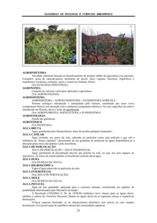 GLOSSÁRIO DE ECOLOGIA E CIÊNCIAS AMBIENTAIS
21
AGROINDÚSTRIA
Atividade industrial baseada no beneficiamento de produto obtido da agricultura e/ou pecuária.
Exemplos: usina de cana-de-açúcar, destilarias de álcool, óleos vegetais, laticínios, frigoríficos e
matadouros, fecularias, curtumes, sucos e conservas, bebidas, têxteis.
(Ver ECOLOGIA INDUSTRIAL)
AGRONOMIA
Conjunto de ciências e princípios aplicados à agricultura.
(Ver AGROECOLOGIA)
AGROSSISTEMA
AGROSSISTEMA = AGROECOSSISTEMA = ECOSSISTEMA AGRÍCOLA
Sistema ecológico introduzido e manipulado pelo homem, constituído por seres vivos
(componente biótico) em interação com o ambiente (componente abiótico). No caso específico de cultivo
introduzido em floresta, dá-se o nome de agrofloresta.
(Ver AGROFLORESTA; AQÜICULTURA; e ECOSSISTEMA)
AGROSTOLOGIA
Estudo das gramíneas.
AGROTÓXICO
(Ver PESTICIDA)
ÁGUA BRUTA
Água, geralmente para abastecimento, antes de receber qualquer tratamento.
ÁGUA CAPILAR
Água existente nos poros do solo, aderindo às partículas como uma película e que sob a
influência de “forças capilares” (decorrentes de um gradiente de potencial de água) disponibiliza-se à
absorção pelas raízes das plantas e pela microbiota.
ÁGUA DE PERCOLAÇÃO
ÁGUA DE PERCOLAÇÃO = ÁGUA INTERSTICIAL
Água, geralmente de precipitação pluvial, que penetra no solo, ou seja, nos seus espaços ou
interstícios. As raízes de muitas plantas se beneficiam somente dessa água.
ÁGUA DURA
(Ver DUREZA DA ÁGUA)
ÁGUA HIGROSCÓPICA
Vapor d’água adsorvido às partículas do solo.
ÁGUA INTERSTICIAL
(Ver ÁGUA DE PERCOLAÇÃO)
ÁGUA MOLE
(Ver DUREZA DA ÁGUA)
ÁGUA POTÁVEL
Água de boa qualidade, adequada para o consumo humano, satisfazendo aos padrões de
potabilidade determinados pelo Ministério da Saúde.
A Resolução CONAMA nº 20, de 18/06/86 estabelece nove classes para as águas doces,
salobras e salinas do Território Nacional. Quanto às águas doces há as seguintes classes e respectivas
destinações:
I-Classe especial destinada: a) ao abastecimento doméstico sem prévia ou com simples
desinfecção; b) à preservação do equilíbrio natural das comunidades aquáticas.
 