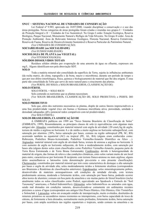 GLOSSÁRIO DE ECOLOGIA E CIÊNCIAS AMBIENTAIS
219
SNUC − SISTEMA NACIONAL DE UNIDADES DE CONSERVAÇÃO
Lei Federal no
9.985, aprovada em 18/07/2000, visando disciplinar a conservação e o uso das
áreas protegidas. Novas categorias de áreas protegidas foram criadas e reunidas nos grupos I − Unidades
de Proteção Integral e II − Unidades de Uso Sustentável. No Grupo I estão: Estação Ecológica, Reserva
Biológica, Parque Nacional, Monumento Natural e Refúgio da Vida Silvestre. No Grupo II estão: Área de
Proteção Ambiental, Área de Relevante Interesse Ecológico, Floresta Nacional, Reserva Extrativista,
Reserva de Fauna, Reserva de Desenvolvimento Sustentável e Reserva Particular do Patrimônio Natural.
(Ver UNIDADES DE CONSERVAÇÃO)
SOCIABILIDADE (ou SOCIALIDADE)
(Ver EUSSOCIABILIDADE)
SOCIOLOGIA DE PLANTA (ou VEGETAL)
(Ver FITOSSOCIOLOGIA)
SÓLIDOS DISSOLVIDOS TOTAIS
Resíduos sólidos obtidos por evaporação de uma amostra de água ou efluente, expressos em
mg/L. Alguns identificam-nos pela abreviação SDT.
SOLO
Toda a matéria mineral não consolidada da superfície da Terra, sujeita às influências ambientais
(da rocha matriz, do clima, topografia e da biota, macro e microbiota), durante um período de tempo e
que por isso difere (morfológica, física, química e biologicamente) do material que lhe deu origem. É essa
parte não consolidada da Terra que serve de meio natural para o crescimento das plantas.
(Ver PERFIL DO SOLO; e SOLOS BRASILEIROS, CLASSIFICAÇÃO DE)
SOLO FÉRTIL
SOLO FÉRTIL = SOLO RICO
Solo contendo os nutrientes que as plantas necessitam.
(Ver SOLOS BRASILEIROS, CLASSIFICAÇÃO DE; SOLO PRODUTIVO; e PERFIL DO
SOLO)
SOLO PRODUTIVO
Solo que, além dos nutrientes necessários às plantas, dispõe de outros fatores imprescindíveis a
uma boa produtividade vegetal (rico em humus e biomassa microbiana ativa; porosidade, umidade e
densidade adequadas; pH e potencial redox compatíveis com tal produtividade).
(Ver SOLO FÉRTIL)
SOLOS BRASILEIROS, CLASSIFICAÇÃO DE
A EMBRAPA publicou em 1999 um “Novo Sistema Brasileiro de Classificação de Solos”
(EMBRAPA, 1999). Resumidamente, as principais classes de solo (e equivalências com algumas mais
antigas) são: Alissolos: constituídos por material mineral com argila de atividade ≥20 cmolc/kg de argila,
textura de média a argilosa no horizonte A e de média a muito argilosa no horizonte subsuperficial, com
saturação por alumínio ≥50%, baixa saturação por bases; comuns na região subtropical (PR, SC, RS)
ocorrendo também na equatorial (AC) ou tropical (PE, AL, BA) (alguns eram conhecidos como:
Rubrozem, Podzólico Bruno-Acinzentado, Podzólico Vermelho-Amarelo Distrófico ou Álico ...).
Argissolos: material mineral com argila de atividade baixa, textura de arenosa a argilosa no horizonte A
com aumento de argila no horizonte subjacente, de forte a moderadamente ácidos, com saturação por
bases alta (alguns destes solos eram classificados como Podzólico Vermelho-Amarelo, pequena parte de
Terra Roxa Estruturada e de Terra Bruna Estruturada). Cambissolos: devido à heterogeneidade do
material de origem, das formas de relevo e das condições climáticas, estes solos variam muito de um local
para outro; caracteriza-se por horizonte B incipiente com textura franco-arenosa ou mais argilosa; alguns
deles assemelham-se a latossolos (esta denominação pre-existia a esta presente classificação).
Chernossolos: constituídos por material mineral que tem como característica de destaque a alta saturação
por bases e argila de atividade alta; solos moderadamente ácidos a fortemente alcalinos (correspondem
aos Brunizens e Rendzinas de classificações anteriores). Espodossolos: solos mineralogicamente pobres,
desenvolvidos de materiais arenoquartzosos sob condições de umidade elevada, com textura
predominante arenosa, moderada a fortemente ácidos, com saturação por bases baixa, podendo ocorrer
altos teores de alumínio; comuns em boa parte da amazônia e em muitas partes do litoral brasileiro (inclui
atualmente todos os solos classificados como Podzol, equivalendo aos Spodosols e Entisols do “Soil
Taxonomy” americano, e Podzol hidromórfico). Gleissolos: solos hidromórficos ou saturados com água,
sendo mal drenados em condições naturais, desenvolvendo-se comumente em sedimentos recentes
próximos a cursos d’água (correspondem aos antigos Glei Pouco Húmico, Glei Húmico, Glei Tiomórfico
e Solonchak ). Latossolos: solos em avançado estádio de intemperização, muito evoluídos, destituídos de
minerais primários ou secundários menos resistentes ao intemperismo, com baixa capacidade de troca de
cátions, de fortemente a bem drenados, normalmente muito profundos, fortemente ácidos, baixa saturação
por bases, com ampla ocorrência nas regiões equatoriais e tropicais, sendo comuns na amazônia e na
 