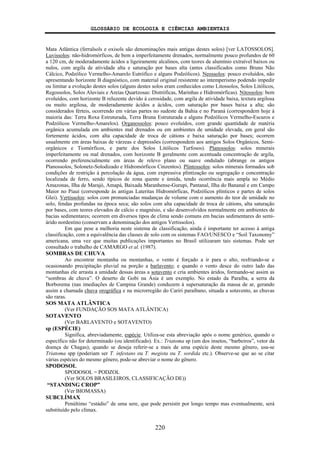 GLOSSÁRIO DE ECOLOGIA E CIÊNCIAS AMBIENTAIS
220
Mata Atlântica (ferralsols e oxisols são denominações mais antigas destes solos) [ver LATOSSOLOS].
Luvissolos: não-hidromórficos, de bem a imperfeitamente drenados, normalmente pouco profundos de 60
a 120 cm, de moderadamente ácidos a ligeiramente alcalinos, com teores de alumínio extraível baixos ou
nulos, com argila de atividade alta e saturação por bases alta (antes classificados como Bruno Não
Cálcico, Podzólico Vermelho-Amarelo Eutrófico e alguns Podzólicos). Neossolos: pouco evoluídos, não
apresentando horizonte B diagnóstico, com material original resistente ao intemperismo podendo impedir
ou limitar a evolução destes solos (alguns destes solos eram conhecidos como Litossolos, Solos Litólicos,
Regossolos, Solos Aluviais e Areias Quartzosas: Distróficas, Marinhas e Hidromórficas). Nitossolos: bem
evoluídos, com horizonte B reluzente devido à cerosidade, com argila de atividade baixa, textura argilosa
ou muito argilosa, de moderadamente ácidos a ácidos, com saturação por bases baixa a alta; são
considerados férteis, ocorrendo em várias partes no sudeste da Bahia e no Paraná (correspondem hoje à
maioria das: Terra Roxa Estruturada, Terra Bruna Estruturada e alguns Podzólicos Vermelho-Escuros e
Podzólicos Vermelho-Amarelos). Organossolos: pouco evoluídos, com grande quantidade de matéria
orgânica acumulada em ambientes mal drenados ou em ambientes de umidade elevada, em geral são
fortemente ácidos, com alta capacidade de troca de cátions e baixa saturação por bases; ocorrem
usualmente em áreas baixas de várzeas e depressões (correspondem aos antigos Solos Orgânicos, Semi-
orgânicos e Tiomórficos, e parte dos Solos Litólicos Turfosos). Planossolos: solos minerais
imperfeitamente ou mal drenados, com horizonte B geralmente com acentuada concentração de argila,
ocorrendo preferencialmente em áreas de relevo plano ou suave ondulado (abrange os antigos
Planossolos, Solonetz-Solodizado e Hidromórficos Cinzentos). Plintossolos: solos minerais formados sob
condições de restrição à percolação da água, com expressiva plintização ou segregação e concentração
localizada de ferro, sendo típicos de zona quente e úmida, tendo ocorrência mais ampla no Médio
Amazonas, Ilha de Marajó, Amapá, Baixada Maranhense-Gurupi, Pantanal, Ilha do Bananal e em Campo
Maior no Piauí (corresponde às antigas Lateritas Hidromórficas, Podzólicos plínticos e partes de solos
Glei). Vertissolos: solos com pronunciadas mudanças de volume com o aumento do teor de umidade no
solo, fendas profundas na época seca; são solos com alta capacidade de troca de cátions, alta saturação
por bases, com teores elevados de cálcio e magnésio, e são desenvolvidos normalmente em ambientes de
bacias sedimentares; ocorrem em diversos tipos de clima sendo comuns em bacias sedimentares do semi-
árido nordestino (conservam a denominação dos antigos Vertissolos).
Em que pese a melhoria neste sistema de classificação, ainda é importante ter acesso à antiga
classificação, com a equivalência das classes de solo com os sistemas FAO/UNESCO e “Soil Taxonomy”
americana, uma vez que muitas publicações importantes no Brasil utilizaram tais sistemas. Pode ser
consultado o trabalho de CAMARGO et al. (1987).
SOMBRAS DE CHUVA
Ao encontrar montanha ou montanhas, o vento é forçado a ir para o alto, resfriando-se e
ocasionando precipitação pluvial na porção a barlavento; e quando o vento desce do outro lado das
montanhas ele arrasta a umidade dessas áreas a sotavento e cria ambientes áridos, formando-se assim as
“sombras de chuva”. O deserto de Gobi na Ásia é um exemplo. No estado da Paraíba, a serra da
Borborema (nas imediações de Campina Grande) conduzem à supersaturação da massa de ar, gerando
assim a chamada chuva orográfica e na microrregião do Cariri paraibano, situada a sotavento, as chuvas
são raras.
SOS MATA ATLÂNTICA
(Ver FUNDAÇÃO SOS MATA ATLÂNTICA)
SOTAVENTO
(Ver BARLAVENTO e SOTAVENTO)
sp (ESPÉCIE)
Significa, abreviadamente, espécie. Utiliza-se esta abreviação após o nome genérico, quando o
específico não for determinado (ou identificado). Ex.: Triatoma sp (um dos insetos, “barbeiros”, vetor da
doença de Chagas); quando se deseja referir-se a mais de uma espécie deste mesmo gênero, usa-se
Triatoma spp (poderiam ser T. infestans ou T. megista ou T. sordida etc.). Observe-se que ao se citar
várias espécies do mesmo gênero, pode-se abreviar o nome do gênero.
SPODOSOL
SPODOSOL = PODZOL
(Ver SOLOS BRASILEIROS, CLASSIFICAÇÃO DE))
“STANDING CROP”
(Ver BIOMASSA)
SUBCLÍMAX
Penúltimo “estádio” de uma sere, que pode persistir por longo tempo mas eventualmente, será
substituído pelo clímax.
 