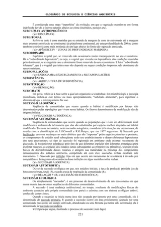 GLOSSÁRIO DE ECOLOGIA E CIÊNCIAS AMBIENTAIS
221
É considerada uma etapa “imperfeita” da evolução, em que a vegetação mantém-se em forma
indefinida devido a fatores naturais alheios ao clima (incêndios, pastejos etc).
SUBCLÍMAX ANTROPOGÊNICO
(Ver DISCLÍMAX)
SUBLITORAL
Refere-se tanto à zona marinha que se estende da margem da zona de entremarés até a margem
mais externa (em relação ao continente) da plataforma continental, até uma profundidade de 200 m; como
também se refere à zona mais profunda de um lago abaixo do limite da vegetação enraizada.
(Ver APÊNDICE IV − ZONAS DE PROFUNDIDADE MARINHA)
SUBORDINADO
Espécime vegetal que, se removido não ocasionaria muito rearranjamento no seu ecossistema.
Há o “subordinado dependente”, ou seja, o vegetal que vivendo na dependência das condições mantidas
pelo dominante, se extinguiria caso o dominante fosse removido do seu ecossistema. E há o “subordinado
tolerante”, que é o vegetal que tolera mas não depende ou requer condições impostas pelo dominante do
seu ecossistema.
SUBPOPULAÇÕES
(Ver ENDOGAMIA; EXOCRUZAMENTO; e METAPOPULAÇÕES)
SUBSISTÊNCIA
(Ver AGRICULTURA DE SUBSISTÊNCIA)
SUBSTITUIÇÃO
(Ver REPOSIÇÃO)
SUBSTRATO
Em geral, refere-se à base sobre a qual um organismo se estabelece. Em microbiologia e ecologia
microbiana, utiliza-se este termo, ou mais apropriadamente, “substrato alimentar”, para significar o
alimento de que o microrganismo faz uso.
SUCESSÃO ALOGÊNICA
Seqüência de comunidades que ocorre quando o habitat é modificado por fatores não
determinados pelas populações que vivem nesse habitat. Os fatores determinantes da modificação são de
origem abiótica.
(Ver SUCESSÃO AUTOGÊNICA)
SUCESSÃO AUTOGÊNICA
Seqüência de comunidades que ocorre quando as populações que vivem em determinado local
modificam o ambiente de tal maneira que elas são substituídas por espécies melhor adaptadas ao habitat
modificado. Torna-se necessário, nesta sucessão autogênica, considerar três situações ou mecanismos, de
acordo com a classificação de J.H.Connell e R.O.Slatyer, que em 1977 sugeriram: 1) Sucessão por
facilitação: ocorrem mudanças no meio abiótico que são “impostas” pelas espécies pioneiras e portanto,
os componentes do estádio seral subseqüente terão seu estabelecimento e desenvolvimento dependentes
dos seus antecessores; tal tipo de sucessão foi registrada em ambiente onde ocorreu retraimento de
glaciação. 2) Sucessão por tolerância: pelo fato de que diferentes espécies têm diferentes estratégias para
explorar recursos, as espécies dos estádios serais subseqüentes ao primeiro (ou primeiros), toleram níveis
baixos de disponibilidade desses recursos e atingem sua maturidade na presença dos componentes
remanescentes dos estádios anteriores, competindo até com eles; sucessões velhas mostram este
mecanismo. 3) Sucessão por inibição: tipo em que ocorre um mecanismo de resistência à invasão por
competidores; há registros de ocorrência dessa inibição em algas marinhas sobre rochas.
(Ver SUCESSÃO ALOGÊNICA)
SUCESSÃO AUTOTRÓFICA
Diz-se da sucessão ecológica em que, nos estádios iniciais, a taxa da produção primária (ou da
fotossíntese bruta, total) (P), excede a taxa de respiração da comunidade (R).
(Ver RELAÇÃO P : R; e SUCESSÃO HETEROTRÓFICA)
SUCESSÃO ECOLÓGICA
Ou simplesmente “sucessão”, é um processo de desenvolvimento de um ecossistema em que
numa mesma área ocorrem seqüências de diferentes comunidades.
A sucessão é uma mudança unidirecional, no tempo, resultante de modificações físicas do
ambiente causadas pela própria comunidade (em parte) e culmina com um sistema ecológico estável,
conhecido como clímax.
Quando a sucessão se inicia numa área não ocupada previamente por uma comunidade, ela é
denominada de sucessão primária. E quando a sucessão ocorre em área previamente ocupada por uma
comunidade (tais como um campo cultivado, abandonado ou uma floresta que tenha sido derrubada), ela é
denominada de sucessão secundária.
Ver figura que segue, ilustrando o processo de sucessão (num lago):
 