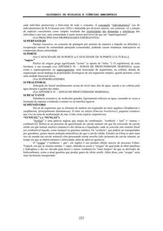 GLOSSÁRIO DE ECOLOGIA E CIÊNCIAS AMBIENTAIS
223
cada indivíduo promoveria o bem-estar de todo o conjunto. A concepção “individualística” (ou do
individualismo) de H.A.Gleason (em 1926) e defendida por diversos autores, em contraste, vê a relação
de espécies coexistentes como simples resultado das similaridades das demandas e tolerâncias dos
indivíduos e por isso, uma comunidade é muito menos previsível do que um “superorganismo”.
(Ver PRINCÍPIO DAS PROPRIEDADES EMERGENTES)
SUPERPASTEJO
Pastejo excessivo, ou consumo de pastagem por animais de maneira a impedir ou dificultar a
recuperação natural da comunidade pastejada (consumida), podendo causar mudanças indesejáveis na
composição dessa comunidade.
SUPORTE
(Ver CAPACIDADE DE SUPORTE (e CAPACIDADE DE SUPORTE CULTURAL))
“supra-”
Prefixo de origem grega significando “acima” (o oposto de “infra- ”). O supralitoral, da zona
litorânea, é um exemplo (ver APÊNDICE IV − ZONAS DE PROFUNDIDADE MARINHA), assim
como o supraorganismo ou superorganismo, uma associação de organismos, ou colônia, dotada de
organização social análoga às propriedades fisiológicas de um organismo simples, agindo portanto, como
uma unidade funcional única.
(Ver SUPERORGANISMO)
SUPRALITORAL
Subregião do litoral imediatamente acima do nível mais alto da água, sujeita a ser coberta pela
água durante a quebra das ondas.
(Ver APÊNDICE IV − ZONAS DE PROFUNDIDADE MARINHA)
SURFACTANTE
Substância tensoativa, de moléculas grandes, ligeiramente solúveis na água, causando às vezes a
formação de espuma e tendendo a manter-se na interface água-ar.
SUSPENSÍVORO
Diz-se do organismo que se alimenta de matéria em suspensão no meio aquático (fitoplâncton e
zooplâncton, principalmente diatomáceas). O tatuí ou tatuíra (Emerita brasiliensis), pequeno crustáceo
que vive na zona de arrebentação do mar, é tido como espécie suspensívora.
“SYNFUEL” ( e “SYNGAS”)
“Synfuel” é uma palavra inglesa que surgiu da combinação: “synthesis + fuel” (= síntese +
combustível). Refere-se ao processo de gaseificação do carvão mineral em que há conversão de carvão
sólido em gás natural sintético (metano) e daí efetua-se a liquefação, onde se converte este minério fóssil
em combustível líquido, como metanol ou gasolina sintética. Os “synfuels”, que podem ser transportados
por gasodutos, geram menor poluição atmosférica do que o carvão sólido. Estudos na China (o país mais
rico do mundo em carvão mineral) vêm procurando retirar enxofre (alto poluente) do carvão mineral, ao
tempo em que se obtém metanol e eletricidade, além de aditivos químicos.
O “syngas” (“synthesis + gas”, em inglês) é um produto obtido através do processo Fisher-
Tropsch, em que se mistura metano + vapor, obtendo-se assim o “syngas” do qual pode se obter parafinas
e hidrogênio e daí ser elevado para diesel e outros combustíveis “mais limpos” do que os derivados de
hidrocarbonos, como a atual gasolina que produz gases do efeito estufa. Além disso, este “syngas” seria
mais facilmente transportado.
 