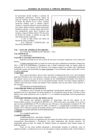 GLOSSÁRIO DE ECOLOGIA E CIÊNCIAS AMBIENTAIS
226
TAL – TAXA DE ASSIMILAÇÃO LÍQUIDA
(Ver TAXA DE ASSIMILAÇÃO LÍQUIDA – TAL)
TALASSOCICLO
(Ver BIOSFERA)
TALUDE (e TALUDE CONTINENTAL)
Superfície inclinada de um solo, na base de um morro ou encosta, estando por vezes coberto por
detritos.
O talude continental refere-se à parte do oceano que segue à plataforma continental, situada entre
200 e 1.200 m de profundidade. Considera-se que o talude continental tenha um ângulo médio de
inclinação de 4o
e um máximo de 20o
próximo à sua margem superior em contato com a plataforma
continental; junção esta denominada de aresta continental. A esta inclinação alguns autores dão o nome
de aclive continental.
TAMANHO
Esta é uma característica, talvez a mais “marcante” (conspícua) dos seres vivos. Seu incremento
pode trazer benefícios, por certos aspectos, como por exemplo, o aumento das possibilidades do predador
em capturar a presa; ou no caso da presa, a redução de sua vulnerabilidade ao predador. Em termos de
adaptação às variações climáticas, o ser vivo de grande tamanho, devido a sua menor relação superfície :
volume, estará mais apto a manter suas funções vitais constantes, uma vez que estará “menos exposto” a
tais variações.
(Ver REGRAS ECOGEOGRÁFICAS)
TAMANHO DE POPULAÇÃO EFETIVA
Considera-se como o tamanho de uma população “geneticamente idealizada” (Ne) para a qual a
população real (N) é equivalente, em termos genéticos; Ne é usualmente menor do que N, devido a vários
fatores, como razão (relação) de sexo, se não for 1 : 1, se o tamanho da população variar de geração para
geração ...
TAMANHO MÍNIMO VIÁVEL DE POPULAÇÃO
Este conceito tem aplicação importante na conservação, seja de uma espécie ou da
biodiversidade em geral. Um exemplo (de BEGON et al., 1990) mostra que o urso pardo (Ursos arctos),
que tem uma probabilidade de 95% de sobreviver por 100 anos e uma população estimada de 50 a 90
animais, requer uma reserva com área de 1000 a 13.500 km2
. A complexidade do problema aumenta
quando a ele se adiciona a questão do tamanho mínimo crítico da população, que é necessário para evitar
a endogamia ou a perda importante da diversidade genética.
TAMPÃO
(Ver TAMPONAMENTO)
TAMPONAMENTO
TAMPONAMENTO = SISTEMA TAMPÃO
Propriedade inerente aos organismos que são capazes de manter estáveis, quantitativamente, suas
características físico-químicas e fisiológicas, tais como temperatura, pH, pressão osmótica. Tal
propriedade aplica-se tanto em relação ao ambiente interno do organismo (suas células) quanto ao
ambiente externo.
Penso ser este termo também apropriado a determinadas situações no ambiente, como no
seguinte exemplo: a existência de um rio e de uma laguna ou lagoa em planície onde o lençol freático é
de necromassa devido também à ausência de
invertebrados detritívoros. Árvores típicas da
taiga são coníferas, da família do pinheiro, como
os abetos dos gêneros Picea e Abies. Animais
carnívoros peludos como a zibelina (Martes
zibelina) e o arminho (Mustela erminea) tipificam
esse bioma. Muitos animais e plantas apresentam
dormência durante o inverno (água inacessível),
com metabolismo muito baixo. Estima-se que
somente a taiga da Sibéria totalize 19% das áreas
de floresta do mundo. A madeira da taiga tem
sido intensivamente explotada.
A foto ao lado mostra um trecho de
floresta de Taiga, na Sibéria.
(Ver ZONA(S) CLIMÁTICA(S) (de
WALTER, HEINRICH))
 