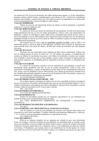 GLOSSÁRIO DE ECOLOGIA E CIÊNCIAS AMBIENTAIS
228
um aumento de 10% na taxa de fotossíntese das folhas remanescentes durante os 10 dias subseqüentes,
enquanto a planta contrôle mostrou, simultâneamente, uma redução de 10%. A herbivoria, à semelhança
da poda, pode estimular o aumento desta taxa. Este aspecto reveste-se de importância ao se efetuar poda
de árvores (principalmente), como por exemplo em zonas urbanas.
TAXA DE MORBIDADE
Número de casos de uma determinada doença em relação ao total da população; é geralmente
expressa em “casos por milhão por ano”.
TAXA DE MORTALIDADE
É o número de mortes por número de indivíduos de uma população, ocorrido num determinado
tempo (geralmente num ano, no caso de estudos demográficos). Toma-se como valor representativo da
população, o número de indivíduos no ponto médio do ano considerado para cálculo da taxa. Assim, a
taxa de mortalidade no ano de 1990 no Brasil, será o número de mortes ocorridas nesse ano, dividido pela
população estimada no meio do ano (30 de junho de 1990). O resultado é expresso em número de mortes
por 1.000 pessoas da população.
Em ecologia usa-se às vezes a taxa de mortalidade específica da idade, a qual se refere a um
determinado grupo ou classe de idade de uma população, calculado como o número de indivíduos que
estão morrendo numa certa classe (de idade) x, dividido pelo número de indivíduos que estão atingindo
esta classe.
TAXA DE MUTAÇÃO
Proporção com que nucleotídeos numa seqüência de DNA sofrem modificações. Embora uma
taxa de mutação pareça ser baixa, da ordem de 1 em 100 milhões por geração, se multiplicada por
centenas ou milhares de nucleotídeos num gene e por trilhões de nucleotídeos existentes, por exemplo,
num vertebrado, é provável que uma ou mais mutações estejam sempre ocorrendo em alguma parte do
genoma desse organismo. A variabilidade genética, importante no processo evolutivo, é conseqüência das
mutações.
TAXA DE NATALIDADE
É o número de nascimentos (nascidos vivos) de indivíduos de uma população, ocorrido num
determinado tempo (geralmente num ano, no caso de estudos demográficos). Toma-se como valor
representativo da população, o número de indivíduos no ponto médio do ano considerado para cálculo da
taxa. Assim, a taxa de natalidade no ano de 1990 no Brasil, será o número de nascimentos ocorridos nesse
ano, dividido pela população estimada no meio do ano (30 de junho de 1990). O resultado é expresso em
número de nascimentos por 1.000 pessoas da população.
(Ver NATALIDADE ECOLÓGICA)
TAXA DE PRODUÇÃO DA COMUNIDADE − TPC
Em ecologia vegetal é a produção, de matéria seca, de uma comunidade de plantas, calculada da
taxa de crescimento de uma planta, individualizada (que seria sua taxa de assimilação líquida ou TAL) e
também considerando-se um parâmetro que reflita a densidade de vegetação dessa comunidade, como por
exemplo o índice de área foliar ou IAF). Usa-se então a fórmula:
TPC = TAL X IAF
TAXA DE PRODUÇÃO INDIVIDUAL
(Ver TAXA DE ASSIMILAÇÃO LÍQUIDA)
TAXA DE REPRODUÇÃO
Número de descendentes gerados por um organismo (representativo de uma população) por
unidade de tempo ou por um determinado período de tempo.
(Ver TAXA REPRODUTIVA DEPENDENTE DA DENSIDADE; e NATALIDADE
ECOLÓGICA)
TAXA DE RESPIRAÇÃO ESPECÍFICA DA BIOMASSA
(Ver qCO2)
TAXA INTRÍNSECA DE CRESCIMENTO ou AUMENTO (NATURAL)
Taxa de aumento per capita de uma população que alcançou uma estrutura etária estável sem
competição ou outro efeito restringidor. É também conhecida como parâmetro Malthusiano e é dado por:
r = b − d, onde b é a taxa de nascimento instantâneo e d a equivalente de morte.
(Ver TABELA DE VIDA)
TAXA METABÓLICA
Refere-se ao consumo energético de um organismo por unidade de peso, num determinado
tempo. Em ecologia, a eficiência energética de uma população ou comunidade, pode ser avaliada a partir
da sua taxa metabólica, como por exemplo em plantas, onde se estima o consumo de oxigênio relacionado
à fitomassa. Em geral, quanto menor for o organismo, maior é o seu metabolismo por grama (ou caloria)
de biomassa. O fitoplâncton, por exemplo, pode ter um metabolismo tão elevado quanto um volume
muito maior de árvores de uma floresta. Da mesma maneira, um zooplâncton que pasteja nas algas, pode
 