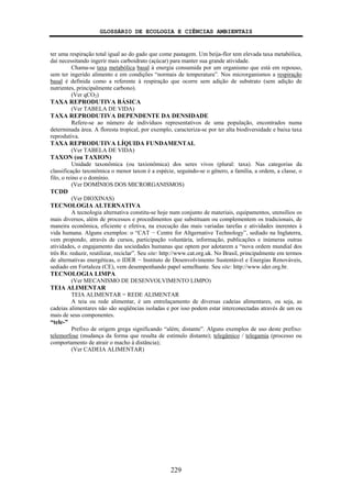 GLOSSÁRIO DE ECOLOGIA E CIÊNCIAS AMBIENTAIS
229
ter uma respiração total igual ao do gado que come pastagem. Um beija-flor tem elevada taxa metabólica,
daí necessitando ingerir mais carboidrato (açúcar) para manter sua grande atividade.
Chama-se taxa metabólica basal à energia consumida por um organismo que está em repouso,
sem ter ingerido alimento e em condições “normais de temperatura”. Nos microrganismos a respiração
basal é definida como a referente à respiração que ocorre sem adição de substrato (sem adição de
nutrientes, principalmente carbono).
(Ver qCO2)
TAXA REPRODUTIVA BÁSICA
(Ver TABELA DE VIDA)
TAXA REPRODUTIVA DEPENDENTE DA DENSIDADE
Refere-se ao número de indivíduos representativos de uma população, encontrados numa
determinada área. A floresta tropical, por exemplo, caracteriza-se por ter alta biodiversidade e baixa taxa
reprodutiva.
TAXA REPRODUTIVA LÍQUIDA FUNDAMENTAL
(Ver TABELA DE VIDA)
TAXON (ou TAXION)
Unidade taxonômica (ou taxionômica) dos seres vivos (plural: taxa). Nas categorias da
classificação taxonômica o menor taxon é a espécie, seguindo-se o gênero, a família, a ordem, a classe, o
filo, o reino e o domínio.
(Ver DOMÍNIOS DOS MICRORGANISMOS)
TCDD
(Ver DIOXINAS)
TECNOLOGIA ALTERNATIVA
A tecnologia alternativa constitu-se hoje num conjunto de materiais, equipamentos, utensílios os
mais diversos, além de processos e procedimentos que substituam ou complementem os tradicionais, de
maneira econômica, eficiente e efetiva, na execução das mais variadas tarefas e atividades inerentes à
vida humana. Alguns exemplos: o “CAT − Centre for Altgernative Technology”, sediado na Inglaterra,
vem propondo, através de cursos, participação voluntária, informação, publicações e inúmeras outras
atividades, o engajamento das sociedades humanas que optem por adotarem a “nova ordem mundial dos
três Rs: reduzir, reutilizar, reciclar”. Seu site: http://www.cat.org.uk. No Brasil, principalmente em termos
de alternativas energéticas, o IDER − Instituto de Desenvolvimento Sustentável e Energias Renováveis,
sediado em Fortaleza (CE), vem desempenhando papel semelhante. Seu site: http://www.ider.org.br.
TECNOLOGIA LIMPA
(Ver MECANISMO DE DESENVOLVIMENTO LIMPO)
TEIA ALIMENTAR
TEIA ALIMENTAR = REDE ALIMENTAR
A teia ou rede alimentar, é um entrelaçamento de diversas cadeias alimentares, ou seja, as
cadeias alimentares não são seqüências isoladas e por isso podem estar interconectadas através de um ou
mais de seus componentes.
“tele-”
Prefixo de origem grega significando “além; distante”. Alguns exemplos de uso deste prefixo:
telemorfose (mudança da forma que resulta de estímulo distante); telegâmico / telegamia (processo ou
comportamento de atrair o macho à distância);
(Ver CADEIA ALIMENTAR)
 