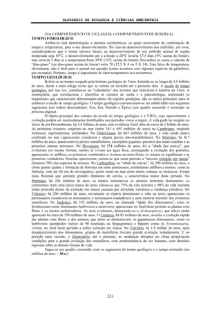 GLOSSÁRIO DE ECOLOGIA E CIÊNCIAS AMBIENTAIS
231
(Ver COMPARTIMENTO DE CICLAGEM; e COMPARTIMENTO DE RESERVA)
TEMPO FISIOLÓGICO
Atribui-se esta denominação a animais ectotérmicos, os quais necessitam da combinação de
tempo e temperatura, para o seu desenvolvimento. No caso de desenvolvimento dos embriões, em ovos,
considerando-se que o limiar térmico básico ao desenvolvimento de um embrião animal de região
temperada seja 16°C, o desenvolvimento até a eclosão a 20°C levaria 17,5 dias (4°C acima do limiar);
mas seria de 5 dias se a temperatura fosse 30°C (14°C acima do limiar). Em ambos os casos, o cálculo de
“dias-graus” (ou dias-graus acima do limiar) seria 70 (17,5 X 4 ou 5 X 14). Esta faixa de temperatura,
obviamente, não é letal para o animal em questão (como acontece com algumas espécies de gafanhoto,
por exemplo). Portanto, tempo é dependente do fator temperatura nos ectotermos.
TEMPO GEOLÓGICO
Refere-se ao tempo ocupado pela história geológica da Terra. Estende-se ao longo de 3,9 bilhões
de anos, desde a mais antiga rocha que se estima ter existido até a presente data. A escala de tempo
geológico, por sua vez, constitui-se no “calendário” dos eventos que marcaram a história da Terra. A
estratigrafia, que correlaciona e classifica os estratos de rocha e a paleontologia, analisando os
organismos que caracterizam determinadas partes do registro geológico, são os meios principais para se
conhecer a escala de tempo geológico. O tempo geológico convencionou-se ser subdividido nos seguintes
segmentos (em ordem descendente): Eon, Era, Período e Época (um quadro resumido é mostrado na
próxima página).
O objeto principal dos estudos da escala do tempo geológico é a VIDA, cujo aparecimento e
evolução podem ser resumidamente distribuídos nos períodos vistos a seguir. A vida pode ter surgido no
início da era Precambriana, há 3,8 bilhões de anos, mas evidência fóssil data de cerca de 1 bilhão de anos.
As primeiras criaturas surgiram no mar (entre 545 e 495 milhões de anos) no Cambriano, surgindo
moluscos, equinodermos, artrópodos. No Ordoviciano, há 443 milhões de anos, a vida ainda estava
confinada no mar (apareceram crustáceos e alguns peixes não-mandibulares). No Siluriano, há 417
milhões de anos, apareceram os peixes mandibulares, escorpiões gigantes, parentes das atuais aranhas e as
primeiras plantas terrestres. No Devoniano, há 354 milhões de anos, foi a “idade dos peixes”, que
evoluíram em muitas formas; muitos já viviam em água doce, encorajando a evolução dos pulmões;
apareceram os anfíbios, os primeiros vertebrados a viverem na terra firme; os insetos se espalharam e as
primeiras verdadeiras florestas apareceram; estima-se que neste período a “terceira extinção em massa”
eliminou 70% das espécies de animais. No Carbonífero, ou “idade do carvão”, há 290 milhões de anos, o
clima quente ajudou a formação de florestas em solos pantanosos, estimulando anfíbios e insetos, como as
libélulas com até 60 cm de envergadura; assim como no mar eram muito comuns os moluscos. Foram
estas florestas que geraram grandes depósitos de carvão, a característica maior deste período. No
Permiano, há 248 milhões de anos, os répteis tornaram-se os animais terrestres dominantes; os
continentes eram uma única massa de terra; estima-se que 75% da vida terrestre e 90% da vida marinha
tenha perecido diante da extinção em massa causada por atividade vulcânica e mudança climática. No
Triássico, há 206 milhões de anos, novamente os répteis dominaram a vida na terra; apareceram os
pterossauros (voadores) os notossauros e ictiossauros (nadadores) e uma minoria terrestre dos primeiros
mamíferos. No Jurássico, há 142 milhões de anos, na chamada “idade dos dinossauros”, estes se
fortaleceram como dominantes herbívoros e carnívoros; apareceram no final deste período as plantas com
flores e os insetos polinizadores. As aves evoluíram, destacando-se o Archaeopteryx, que talvez tenha
aparecido há mais de 150 milhões de anos. O Cretáceo, há 65 milhões de anos, assistiu a evolução rápida
das plantas com flores e dos animais que delas se alimentavam; os gigantescos dinossauros, como os
herbívoros saurópodos (talvez de 90 toneladas ou Megagramas) e bípedes como os Tyrannosaurus,
vieram, no final deste período a sofrer extinção em massa. No Terciário, há 1,8 milhão de anos, após
desaparecimento dos dinossauros, grupos de mamíferos tiveram grande evolução isoladamente. E no
período mais recente, o Quaternário, até o presente, as mudanças abruptas no clima propiciaram
condições para a grande evolução dos mamíferos, com predominância do ser humano, com domínio
supremo sobre as demais formas de vida.
Segue-se um quadro, resumido, com os segmentos do tempo geológico e o tempo estimado (em
milhões de anos − M.a.):
 