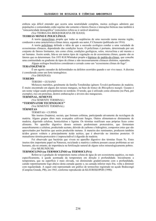 GLOSSÁRIO DE ECOLOGIA E CIÊNCIAS AMBIENTAIS
234
embora seja difícil entender que ocorra uma neutralidade completa, muitos ecólogos admitem que
populações e comunidades estão sujeitas não somente a fatores físicos e interações bióticas mas também à
“estocasticidade demográfica” (estocástico refere-se à variável aleatória).
(Ver TEORIA DA BIOGEOGRAFIA DE ILHAS)
TEORIAS MONO E POLICLÍMAX
A teoria monoclímax propõe que todas as seqüências de uma sucessão numa mesma região,
conduzem a uma característica clímax única, segundo seu autor, F.Clements (publicada em 1916).
A teoria policlímax defende a idéia de que a sucessão ecológica conduz a uma variedade de
ecossistemas clímaces, dependendo das condições locais. O policlímax é portanto, determinado por um
conjunto de fatores limitantes, tais como clima, condições geológicas, solos, microclima e até mesmo o
ser humano. Assim sendo, fala-se em tantos tipos de vegetação ou de ecossistema clímax, quanto são os
fatores que os determinam. Em 1953 R.H.Whittaker propôs a hipótese do padrão-de-clímax, que concebe
uma continuidade ou gradiente de tipos de clímax e não necessariamente clímaces distintos, separados.
Alguns ecólogos brasileiros consideram o cerrado como um “ecossistema clímax do fogo”.
TERATOGÊNICO
É um agente causador de deformidades ou defeitos ocorridos quando o ser vivo nasce. A dioxina
é considerada como um forte teratogênico.
(Ver DIOXINAS)
TEREDO
TEREDO = GUSANO
Moluscos marinhos, geralmente da família Teredinidae (gênero Teredo) perfurantes de madeira.
É muito encontrado em alguns dos nossos mangues, na base do tronco de Rhizophora mangle. Gusano é
um nome vulgar usado principalmente no nordeste. O teredo, que é utilizado como alimento (no Pará, por
exemplo), rico em proteínas, destroi embarcações e árvores dos manguezais.
TERMINAL, SEMENTE
(Ver SEMENTE TERMINAL)
“TERMINATOR TECHNOLOGY”
(Ver SEMENTE TERMINAL)
TÉRMITAS
TÉRMITAS = CUPINS
São insetos (Isoptera), sociais, que formam colônias, participando ativamente da reciclagem da
matéria. Alguns grupos ditos mais avançados cultivam fungos. Outros alimentam-se diretamente de
madeira, digerindo celulose, hemicelulose e lignina. Os térmitas reutilizam suas próprias fezes como
alimento. No aparelho digestivo desses animais predominam protozoários, que fermentam
anaerobiamente a celulose, produzindo acetato, dióxido de carbono e hidrogênio, compostos estes que são
aproveitados por bactérias que assim produzirão metano. À maneira dos ruminantes, produzem também
ácidos graxos voláteis e principalmente ácido acético, que é absorvido no intestino posterior. O
mutualismo térmita-protozoário é imprescindível à digestão de madeira.
Foi observado que bactérias que vivem no aparelho digestivo dos térmitas fixam N2. Estes
insetos têm importante papel na Natureza, reciclando a matéria e embora possam causar problemas ao ser
humano, são no entanto, de importância na fertilização natural de alguns solos mineralogicamente pobres.
(Ver MURUNDUM)
TERMOCLINO (ou TERMOCLÍNIO ou TERMOCLINA)
Refere-se à gradação de temperatura numa coluna de água de um ecossistema aquático, ou mais
especificamente, à queda acentuada da temperatura em direção à profundidade. Inicialmente a
temperatura, que na superfície é mais elevada, vai diminuindo gradativamente com a profundidade,
caindo repentinamente logo abaixo desta camada quente e, na camada inferior mais fria, volta a diminuir
com regularidade. A seguir está representado um gráfico de termoclino registrado no açude Bodocongó
(Campina Grande, PB), em 1943, conforme reproduzido de KLEEREKOPER (1990):
 