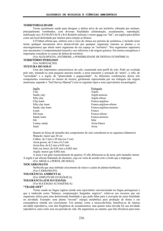 GLOSSÁRIO DE ECOLOGIA E CIÊNCIAS AMBIENTAIS
236
TERRITORIALIDADE
Termo geralmente usado para designar a defesa ativa de um território, efetuado por animais,
principalmente vertebrados, com diversas finalidades (alimentação, acasalamento, reprodução,
nidificação etc). P.COLINVAUX e R.E.Ricklefs utilizam o termo arena (ou “lek”, em inglês) para definir
como um local delimitado por machos para cortejar as fêmeas.
E.P.Odum afirma que, embora com o risco de ofensa aos puristas da semântica, é incluído neste
termo qualquer mecanismo ativo desenvolvido por qualquer organismo (mesmo as plantas e os
microrganismos) que afaste outro organismo do seu espaço ou “território”. Nos organismos superiores
este mecanismo é comportamental (neural) e nos inferiores é de origem química. Em termos energéticos é
importante considerar os custos de defesa do território.
(Ver ALELOPATIA; ANTIBIOSE; e POSSIBILIDADE DE DEFESA ECONÔMICA)
TERRITÓRIO PERIGOSO
(Ver AGREGAÇÃO)
TEXTURA DO SOLO
Uma das importantes características do solo, examinada num perfil do solo. Pode ser avaliada
pelo tato, tomando-se uma pequena amostra úmida; a areia transmite a sensação de “atrito”, o silte, de
“serosidade” e a argila, de “plasticidade e pegajosidade”. As diferentes combinações destes três
componentes constituem as classes de textura, geralmente representada por um triângulo (de origem
americana, segundo o “Soil Survey Manual”) com os seguintes tipos e seus equivalentes em português:
Inglês Português
Clay Argila
Sandy clay Argila arenosa
Silty clay Argila siltosa
Clay loam Franco-argiloso
Silty clay loam Franco-argiloso-siltoso
Sandy clay loam Franco-argiloso-arenoso
Loam Franco
Silt loam Franco-siltoso
Sandy loam Franco-arenoso
Silt Silte
Loamy sandy Areia franca
Sand Areia
Quanto às faixas de tamanho dos componentes do solo consideram-se as seguintes (diâmetro):
Matacão: maior que 20 cm
Calhau: de 2 mm a 20 mm (ou 2 cm)
Areia grossa: de 2 mm a 0,2 mm
Areia fina: de 0,2 mm a 0,05 mm
Silte (ou limo): de 0,05 mm a 0,002 mm
Argila: menor que 0,002 mm.
A areia é um grão essencialmente de quartzo. O silte diferencia-se da areia, pelo tamanho menor.
A argila é um silicato hidratado de alumínio, cuja cor varia de acordo com o óxido que a impregna.
(Ver ARGILA e PERFIL DO SOLO)
TIOCARBAMATO
Herbicida que atua inibindo crescimento de raízes e caules de plantas herbáceas.
(Ver CARBAMATO)
TOLERÂNCIA AMBIENTAL
(Ver AMPLITUDE ECOLÓGICA)
TOLERÂNCIA (EM SUCESSÃO)
(Ver SUCESSÃO AUTOGÊNICA)
“TRADE-OFF”
Termo usado na língua inglesa (ainda sem equivalente convencionado na língua portuguesa) e
que é traduzido como “balanço; compensação; barganha; negócio”, refere-se aos recursos que um
organismo utiliza para uma determinada finalidade e que pode faltar para a execução de outra finalidade
ou atividade. Exemplo: uma planta “investe” energia metabólica para produção de frutos e em
conseqüência retarda seu crescimento. Um animal, como a mosca-da-fruta, beneficia-se de intensa
atividade reprodutiva, com alta freqüência de acasalamentos, mas quanto mais elevada for sua atividade
reprodutiva, mais curto será seu período de vida. Há organismos no entanto, que têm eficiência para mais
 